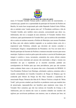 onze). O Vereador Geraldo Fonseca pediu a palavra antes do encerramento, e
comentou que, quando teve a oportunidade de participar do Encontro de Prefeito em
Brasília, foi muito bem recepcionado pelo então Deputado Federal Carlos Willian,
não se sentindo como “sendo apenas mais um”. O Presidente confirmou a fala do
Vereador Geraldo, pois também estava presente, acrescentando que desta vez,
infelizmente, não teve a recepção de anos anteriores. O Vereador Antônio Alves
esclareceu, após questionamento do Vereador Davi, que na ausência das autoridades
não se sentiu em nenhum momento o Prefeito do Município, nem mesmo Presidente
da Mesa, pois não saberia também responder se na ausência destes seria ele o
responsável pela Prefeitura, achando que deveriam até mesmo consultar a
Constituição. Elogiou o desprendimento do Presidente e do Vice em terem ido à
Brasília participar do Encontro de Prefeitos e tentarem arrecadar recursos para nosso
município. Explicou os motivos pelos quais não aceitou o convite do Presidente para
integrar à comitiva e teceu, novamente, comentário dos carros oficiais estarem
rodando em nosso município por pessoas não autorizadas a dirigir e mesmo nos
momentos em que o expediente já se encontra encerrado, pedindo aos
correligionários do Prefeito para que tome providências, para que não ocorram
outros acidentes fatais como o de poucos dias com o funcionário do DEMAE. O
Vice-Presidente, Professor Luiz Henrique, solicitando a palavra, comentou sobre a
reunião extraordinária do Conselho Consultivo do Parque de Ibitipoca que foi
conduzida pelo Diretor do Parque do Rio Doce trazendo a experiência do
mencionado Parque. Destacou das falas do Sr. Marcos Vinícius a criação do “Bolsa
Verde”, pelo governo estadual, que beneficia os produtores rurais que mantém área
de preservação, repassando-lhes um benefício para manterem essas áreas. O
Vereador Davi comentou que não traz notícias do Conselho da Criança e do
Adolescente, pois na maioria das vezes os assuntos relatados nas reuniões são
sigilosos por envolverem problemas com menores, mas se acharem por bem, irá

                                                                                  95
 