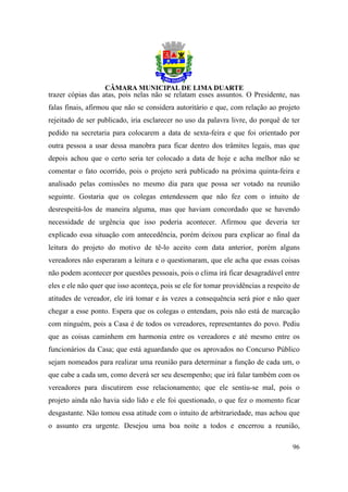 trazer cópias das atas, pois nelas não se relatam esses assuntos. O Presidente, nas
falas finais, afirmou que não se considera autoritário e que, com relação ao projeto
rejeitado de ser publicado, iria esclarecer no uso da palavra livre, do porquê de ter
pedido na secretaria para colocarem a data de sexta-feira e que foi orientado por
outra pessoa a usar dessa manobra para ficar dentro dos trâmites legais, mas que
depois achou que o certo seria ter colocado a data de hoje e acha melhor não se
comentar o fato ocorrido, pois o projeto será publicado na próxima quinta-feira e
analisado pelas comissões no mesmo dia para que possa ser votado na reunião
seguinte. Gostaria que os colegas entendessem que não fez com o intuito de
desrespeitá-los de maneira alguma, mas que haviam concordado que se havendo
necessidade de urgência que isso poderia acontecer. Afirmou que deveria ter
explicado essa situação com antecedência, porém deixou para explicar ao final da
leitura do projeto do motivo de tê-lo aceito com data anterior, porém alguns
vereadores não esperaram a leitura e o questionaram, que ele acha que essas coisas
não podem acontecer por questões pessoais, pois o clima irá ficar desagradável entre
eles e ele não quer que isso aconteça, pois se ele for tomar providências a respeito de
atitudes de vereador, ele irá tomar e às vezes a consequência será pior e não quer
chegar a esse ponto. Espera que os colegas o entendam, pois não está de marcação
com ninguém, pois a Casa é de todos os vereadores, representantes do povo. Pediu
que as coisas caminhem em harmonia entre os vereadores e até mesmo entre os
funcionários da Casa; que está aguardando que os aprovados no Concurso Público
sejam nomeados para realizar uma reunião para determinar a função de cada um, o
que cabe a cada um, como deverá ser seu desempenho; que irá falar também com os
vereadores para discutirem esse relacionamento; que ele sentiu-se mal, pois o
projeto ainda não havia sido lido e ele foi questionado, o que fez o momento ficar
desgastante. Não tomou essa atitude com o intuito de arbitrariedade, mas achou que
o assunto era urgente. Desejou uma boa noite a todos e encerrou a reunião,

                                                                                    96
 