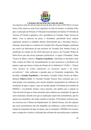 Aos dezenove dias do mês de maio do ano de dois mil e onze (19/05/2011), às treze
horas (13h), reuniu-se nesta Casa Legislativa na Sala de Sessões, os distintos Edis,
para a realização da Primeira (1ª) Reunião Extraordinária do Quinto (5º) Período da
Terceira (3ª) Sessão Legislativa, sob a presidência do Vereador Tadeu Tavares de
Matos. Com as palavras de praxe, o Presidente, percebendo haver número
regimental, declarou os trabalhos abertos, determinando que o Secretário fizesse a
chamada, observando-se a ausência do Vereador Davi Pimenta Delgado, justificada
por motivo de falecimento de ente próximo; do Vereador José Antônio Fortes, já
justificada em reunião do dia 16/05 (dezesseis de maio) e do Vereador Walter de
Paula Neves que não enviou quaisquer justificativas. A seguir o Presidente, Tadeu
Tavares de Matos, iniciou o Pequeno Expediente, solicitando ao Secretário fosse
feita a leitura do Ofício de encaminhamento no qual encontra-se a justificativa do
projeto e após que fizesse a leitura do Projeto de Lei Ordinária nº 19/2011 - “Dispõe
sobre abertura de crédito suplementar ao orçamento vigente e dá outras
providências”. Lido, publicado e passado para as Comissões competentes. Não
havendo o Grande Expediente, o Presidente, Vereador Tadeu Tavares de Matos,
declarou Palavra Livre. O Vereador Geraldo Fonseca Neto comentou que vê o
atual projeto com estranheza, pois cancela dotações orçamentárias de melhorias de
instalações de água e esgoto, e que em reunião quando a Presidente do Conselho do
DEMAE e vice-prefeita, Elenice, esteve presente, esta admitiu que o reajuste no
valor da tarifa da água se fazia necessário para melhoria nas instalações de água do
nosso município, fazendo com que as explicações sejam bem contraditórias; que fez
apenas um comentário, não sendo contrário ao projeto. O Presidente esclareceu que,
em conversa com o Diretor do Departamento, Sr. Manoel Gomes, este lhe explicou
que esses cancelamentos não irão atrapalhar nas melhorias e outras reformas que a
estação de tratamento de água irá passar; que no momento o DEMAE tem recursos
para a compra dos veículos e realização das reformas tão necessárias para a melhoria

                                                                                  98
 