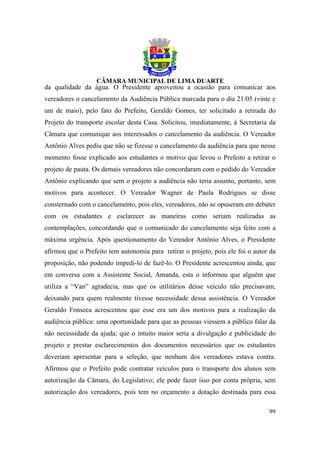 da qualidade da água. O Presidente aproveitou a ocasião para comunicar aos
vereadores o cancelamento da Audiência Pública marcada para o dia 21/05 (vinte e
um de maio), pelo fato do Prefeito, Geraldo Gomes, ter solicitado a retirada do
Projeto do transporte escolar desta Casa. Solicitou, imediatamente, à Secretaria da
Câmara que comunique aos interessados o cancelamento da audiência. O Vereador
Antônio Alves pediu que não se fizesse o cancelamento da audiência para que nesse
momento fosse explicado aos estudantes o motivo que levou o Prefeito a retirar o
projeto de pauta. Os demais vereadores não concordaram com o pedido do Vereador
Antônio explicando que sem o projeto a audiência não teria assunto, portanto, sem
motivos para acontecer. O Vereador Wagner de Paula Rodrigues se disse
consternado com o cancelamento, pois eles, vereadores, não se opuseram em debater
com os estudantes e esclarecer as maneiras como seriam realizadas as
contemplações, concordando que o comunicado do cancelamento seja feito com a
máxima urgência. Após questionamento do Vereador Antônio Alves, o Presidente
afirmou que o Prefeito tem autonomia para retirar o projeto, pois ele foi o autor da
proposição, não podendo impedi-lo de fazê-lo. O Presidente acrescentou ainda, que
em conversa com a Assistente Social, Amanda, esta o informou que alguém que
utiliza a “Van” agradecia, mas que os utilitários desse veículo não precisavam,
deixando para quem realmente tivesse necessidade dessa assistência. O Vereador
Geraldo Fonseca acrescentou que esse era um dos motivos para a realização da
audiência pública: uma oportunidade para que as pessoas viessem a público falar da
não necessidade da ajuda; que o intuito maior seria a divulgação e publicidade do
projeto e prestar esclarecimentos dos documentos necessários que os estudantes
deveriam apresentar para a seleção, que nenhum dos vereadores estava contra.
Afirmou que o Prefeito pode contratar veículos para o transporte dos alunos sem
autorização da Câmara, do Legislativo; ele pode fazer isso por conta própria, sem
autorização dos vereadores, pois tem no orçamento a dotação destinada para essa

                                                                                 99
 