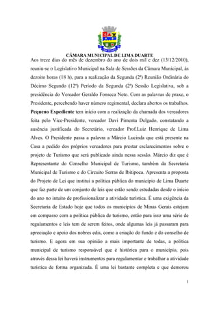 Aos treze dias do mês de dezembro do ano de dois mil e dez (13/12/2010),
reuniu-se o Legislativo Municipal na Sala de Sessões da Câmara Municipal, às
dezoito horas (18 h), para a realização da Segunda (2ª) Reunião Ordinária do
Décimo Segundo (12º) Período da Segunda (2ª) Sessão Legislativa, sob a
presidência do Vereador Geraldo Fonseca Neto. Com as palavras de praxe, o
Presidente, percebendo haver número regimental, declara abertos os trabalhos.
Pequeno Expediente tem início com a realização da chamada dos vereadores
feita pelo Vice-Presidente, vereador Davi Pimenta Delgado, constatando a
ausência justificada do Secretário, vereador Prof.Luiz Henrique de Lima
Alves. O Presidente passa a palavra a Márcio Lucinda que está presente na
Casa a pedido dos próprios vereadores para prestar esclarecimentos sobre o
projeto de Turismo que será publicado ainda nessa sessão. Márcio diz que é
Representante do Conselho Municipal de Turismo, também da Secretaria
Municipal de Turismo e do Circuito Serras de Ibitipoca. Apresenta a proposta
do Projeto de Lei que institui a política pública do município de Lima Duarte
que faz parte de um conjunto de leis que estão sendo estudadas desde o início
do ano no intuito de profissionalizar a atividade turística. É uma exigência da
Secretaria de Estado hoje que todos os municípios de Minas Gerais estejam
em compasso com a política pública de turismo, então para isso uma série de
regulamentos e leis tem de serem feitos, onde algumas leis já passaram para
apreciação e apoio dos nobres edis, como a criação do fundo e do conselho de
turismo. E agora em sua opinião a mais importante de todas, a política
municipal de turismo responsável que é histórica para o município, pois
através dessa lei haverá instrumentos para regulamentar e trabalhar a atividade
turística de forma organizada. É uma lei bastante completa e que demorou

                                                                             1
 