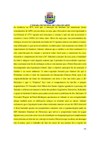 da denúncia ao ICC, mas que a intenção do Instituto foi mencionar locais
considerados de APP e já com obras, ou seja, que o Executivo não está respeitando a
Lei Federal nº 4771 (quatro mil setecentos e setenta e um) de mil novecentos e
sessenta e cinco (1965), há vários anos. Nessa lei rege que, nas proximidades de
córregos, deverá ser respeitado um limite de 15 (quinze) metros em ambos os lados,
sem edificações e, que no local referido, as edificações não respeitam esse limite. O
representante do Instituto, Ademir, afirmou que o melhor a ser feito realmente é a
não concretização da compra e procurar outro local para a construção da casa,
deixando o compromisso de doar a Srª. Dulcinéa o projeto da casa, pois a finalidade
da obra é abrigar o neto daquela senhora que é portador de necessidades especiais.
Que a intenção não foi de embargar a obra e sim mostrar que o Poder Executivo está
descumprindo uma legislação federal. Que o objetivo principal foi de proteção à
família e ao meio ambiente. A outra sugestão deixada por Ademir foi que a
Prefeitura receba o valor do calçamento do loteamento Chácara Park, (que é de
responsabilidade do dono do loteamento) em lotes e doe um deles para a Srª
Dulcinéa e que o “Candeia” fica com o compromisso de dar-lhe o projeto
arquitetônico. O Vereador José Nilton dos Santos Aguiar agradeceu a presença do
Ademir e solicitou novamente a união dos poderes Legislativo, Executivo, Judiciário
e agora do Instituto Candeia, para juntos resolverem o problema da Sra. Dulcinéa. O
Vereador Wagner de Paula Rodrigues questionou ao Ademir se essa irregularidade
atinge também para as edificações antigas ou somente para as atuais. Ademir
esclareceu que a legislação isenta obras realizadas anterior ao ano de 2002 (dois mil
e dois) bastando apenas aos proprietários entrarem com a regulamentação junto ao
IEF (Instituto Estadual de Florestas); que talvez o proprietário tenha de pagar
alguma taxa, mas não corre risco de demolição ou desapropriação por simplesmente
estar próxima ao leito do rio, córrego ou riacho. Observou que as obras em destaque
são recentes, pois o trabalho de fim de curso de sua autoria foi a região do

                                                                                  88
 