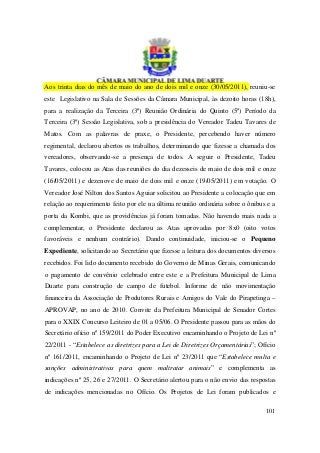 Aos trinta dias do mês de maio do ano de dois mil e onze (30/05/2011), reuniu-se
este Legislativo na Sala de Sessões da Câmara Municipal, às dezoito horas (18h),
para a realização da Terceira (3ª) Reunião Ordinária do Quinto (5º) Período da
Terceira (3ª) Sessão Legislativa, sob a presidência do Vereador Tadeu Tavares de
Matos. Com as palavras de praxe, o Presidente, percebendo haver número
regimental, declarou abertos os trabalhos, determinando que fizesse a chamada dos
vereadores, observando-se a presença de todos. A seguir o Presidente, Tadeu
Tavares, colocou as Atas das reuniões do dia dezesseis de maio de dois mil e onze
(16/05/2011) e dezenove de maio de dois mil e onze (19/05/2011) em votação. O
Vereador José Nilton dos Santos Aguiar solicitou ao Presidente a colocação que em
relação ao requerimento feito por ele na última reunião ordinária sobre o ônibus e a
porta da Kombi, que as providências já foram tomadas. Não havendo mais nada a
complementar, o Presidente declarou as Atas aprovadas por 8x0 (oito votos
favoráveis e nenhum contrário). Dando continuidade, iniciou-se o Pequeno
Expediente, solicitando ao Secretário que fizesse a leitura dos documentos diversos
recebidos. Foi lido documento recebido do Governo de Minas Gerais, comunicando
o pagamento de convênio celebrado entre este e a Prefeitura Municipal de Lima
Duarte para construção de campo de futebol. Informe de não movimentação
financeira da Associação de Produtores Rurais e Amigos do Vale do Pirapetinga –
APROVAP, no ano de 2010. Convite da Prefeitura Municipal de Senador Cortes
para o XXIX Concurso Leiteiro de 01 a 05/06. O Presidente passou para as mãos do
Secretário ofício nº 159/2011 do Poder Executivo encaminhando o Projeto de Lei nº
22/2011 - “Estabelece as diretrizes para a Lei de Diretrizes Orçamentárias”; Ofício
nº 161/2011, encaminhando o Projeto de Lei nº 23/2011 que “Estabelece multa e
sanções administrativas para quem maltratar animais” e complementa as
indicações nº 25, 26 e 27/2011. O Secretário alertou para o não envio das respostas
de indicações mencionadas no Ofício. Os Projetos de Lei foram publicados e

                                                                                101
 