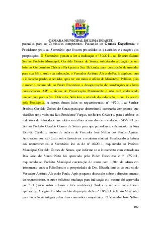 passados para as Comissões competentes. Passando ao Grande Expediente, o
Presidente pediu ao Secretário que fossem procedidas as discussões e votações das
proposições. O Secretário passou a ler a indicação nº 30/2011, ao Excelentíssimo
Senhor Prefeito Municipal, Geraldo Gomes de Souza, solicitando a doação de um
lote no Condomínio Chácara Park para a Sra. Dulcinéa, para construção de moradia
para sua filha. Autor da indicação, o Vereador Antônio Alves de Paula explicou que
a indicação perdeu o sentido, após ter em mãos o ofício do Ministério Público, pois
o mesmo recomenda ao Poder Executivo a desaprovação de construções nos lotes
considerados APP – Áreas de Preservação Permanente e não está endereçado
unicamente para a Sra. Dulcinéa. Solicitou a retirada da indicação, o que foi aceito
pelo Presidente. A seguir, foram lidos os requerimentos: nº 44/2011, ao Senhor
Prefeito Geraldo Gomes de Souza para que determine à secretaria competente que
viabilize uma visita na Rua Presidente Vargas, no Bairro Cruzeiro, para verificar os
redutores de velocidade que estão com altura acima do recomendado; nº 45/2011, ao
Senhor Prefeito Geraldo Gomes de Souza para que providencie calçamento da Rua
Estevão Cândido, ambos de autoria do Vereador José Nilton dos Santos Aguiar.
Aprovados por 8x0 (oito votos favoráveis e nenhum contra). Finalizando a leitura
dos requerimentos, o Secretário leu os de nº 46/2011, requerendo ao Prefeito
Municipal, Geraldo Gomes de Souza, que informe se o loteamento com entrada na
Rua João de Souza Neto foi aprovado pelo Poder Executivo e nº 47/2011,
requerendo ao Prefeito Municipal construção de muro com 1,80m de altura em
loteamento entre a Policlínica e a propriedade da Dra. Elizeth, ambos de autoria do
Vereador Antônio Alves de Paula. Após pequena discussão sobre o direcionamento
do requerimento, o autor solicitou mudança para indicação e a mesma foi aprovada
por 5x3 (cinco votos a favor e três contrários). Todos os requerimentos foram
aprovados. A seguir foi lido o relato do projeto de lei nº 18/2011, (Dia do Migrante)
para votação na íntegra pelas duas comissões competentes. O Vereador José Nilton

                                                                                 102
 