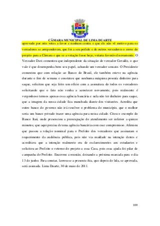aprovado por oito votos a favor e nenhum contra e que ele não vê motivo para os
vereadores se arrependerem, que foi a seu pedido e de outros vereadores o envio do
projeto para a Câmara e que se a votação fosse hoje, votaria favorável novamente. O
Vereador Davi comentou que independente da situação do vereador Geraldo, o que
vale é que desempenha bem seu papel, achando um vereador sensato. O Presidente
comentou que com relação ao Banco do Brasil, ele também esteve na agência
durante o fim de semana e constatou que nenhuma máquina possuía dinheiro para
saque, solicitou que seja feito um ofício com a assinatura do todos os vereadores
solicitando que o fato não venha a acontecer novamente, pois realmente é
vergonhoso termos apenas essa agência bancária e nela não ter dinheiro para saque,
que a imagem da nossa cidade fica manchada diante dos visitantes. Acredita que
outro banco do governo não irá resolver o problema do município, que o melhor
seria um banco privado trazer uma agência para nossa cidade. Citou o exemplo do
Banco Itaú, onde presenciou a preocupação do atendimento ser inferior a quinze
minutos; que aqui precisa de uma agência bancária com esse compromisso. Afirmou
que passou a relação nominal para o Prefeito dos vereadores que assinaram o
requerimento da audiência pública, pois não via maldade na intenção destes e
acreditava que a intenção realmente era de esclarecimentos aos estudantes e
solicitou ao Prefeito o retorno do projeto a essa Casa, pois essa ajuda foi pilar de
campanha do Prefeito. Encerrou a reunião, deixando a próxima marcada para o dia
13 de junho. Para constar, lavrou-se a presente Ata, que depois de lida, se aprovada,
será assinada. Lima Duarte, 30 de maio de 2011.




                                                                                 109
 