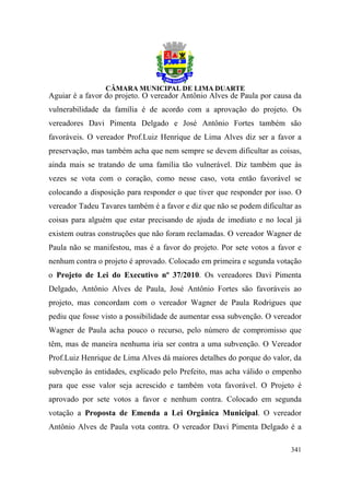 Aguiar é a favor do projeto. O vereador Antônio Alves de Paula por causa da
vulnerabilidade da família é de acordo com a aprovação do projeto. Os
vereadores Davi Pimenta Delgado e José Antônio Fortes também são
favoráveis. O vereador Prof.Luiz Henrique de Lima Alves diz ser a favor a
preservação, mas também acha que nem sempre se devem dificultar as coisas,
ainda mais se tratando de uma família tão vulnerável. Diz também que às
vezes se vota com o coração, como nesse caso, vota então favorável se
colocando a disposição para responder o que tiver que responder por isso. O
vereador Tadeu Tavares também é a favor e diz que não se podem dificultar as
coisas para alguém que estar precisando de ajuda de imediato e no local já
existem outras construções que não foram reclamadas. O vereador Wagner de
Paula não se manifestou, mas é a favor do projeto. Por sete votos a favor e
nenhum contra o projeto é aprovado. Colocado em primeira e segunda votação
o Projeto de Lei do Executivo nº 37/2010. Os vereadores Davi Pimenta
Delgado, Antônio Alves de Paula, José Antônio Fortes são favoráveis ao
projeto, mas concordam com o vereador Wagner de Paula Rodrigues que
pediu que fosse visto a possibilidade de aumentar essa subvenção. O vereador
Wagner de Paula acha pouco o recurso, pelo número de compromisso que
têm, mas de maneira nenhuma iria ser contra a uma subvenção. O Vereador
Prof.Luiz Henrique de Lima Alves dá maiores detalhes do porque do valor, da
subvenção às entidades, explicado pelo Prefeito, mas acha válido o empenho
para que esse valor seja acrescido e também vota favorável. O Projeto é
aprovado por sete votos a favor e nenhum contra. Colocado em segunda
votação a Proposta de Emenda a Lei Orgânica Municipal. O vereador
Antônio Alves de Paula vota contra. O vereador Davi Pimenta Delgado é a

                                                                        341
 