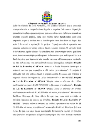 com o Secretário de Meio Ambiente, José Carlos o assunto, pois é uma área
em que não têm a competência de legislar a respeito. Coloca-se a disposição
para discutir sobre o assunto sempre que necessário, pois é algo que poderá ser
alterado quando preciso, sabe que muitos serão beneficiados com essa
expansão e quer o melhor para o Distrito pois é um dos filhos do lugar. Seu
voto é favorável a aprovação do projeto. O projeto então é aprovado em
segunda votação por cinco votos a favor e quatro contras. O vereador José
Nilton Santos Aguiar diz que faz um alerta para uma votação futura, questiona
se os loteadores estão preparados para a infraestrutura que terão que ter ou se a
Prefeitura terá que fazer uma lei e mandar para que a Câmara aprove e estando
ou não na Casa seu vota será contra.Colocado em segunda votação o Projeto
de Lei do Executivo nº 35/2010 “Autoriza o Poder Executivo Municipal a
adquirir terreno que especifica e dá outras providências”. O projeto é
aprovado por oito votos a favor e nenhum contra. Colocado em primeira e
segunda votação os Projetos de Lei do Executivo nº 43, 44 e 45/2010. Projeto
de Lei do Executivo nº 43/2010 “Dispõe sobre a abertura de crédito
suplementar no valor de R$ 981.000,00 e dá outras providências”. Projeto
de Lei do Executivo nº 44/2010 “Dispõe sobre a abertura de crédito
suplementar no valor de R$ 40.000,00 e dá outras providências”. O vereador
Prof.Luiz Henrique de Lima Alves diz que esse valor será investido na
reforma e restauro da Estação de Orvalho. Projeto de Lei do Executivo nº
45/2010 “Dispõe sobre a abertura de crédito suplementar no valor de R$
50.000,00 e dá outras providências”. o vereador Prof.Luiz Henrique de Lima
Alves diz que esse valor é para manutenção do transporte escolar. Os Projetos
são aprovados em primeira e segunda votação por oito votos a favor e nenhum

                                                                             351
 