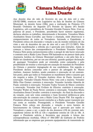 Aos dezoito dias do mês de fevereiro do ano de dois mil e oito
(18/02/2008), reuniu-se este Legislativo na Sala de Sessões da Câmara
Municipal, às dezoito horas (18h), para a realização da Primeira (1ª)
Reunião Ordinária do Segundo (2º) Período da Quarta (4ª) Sessão
Legislativa, sob a presidência do Vereador Geraldo Fonseca Neto. Com as
palavras de praxe, o Presidente, percebendo haver número regimental,
declarou abertos os trabalhos, determinando à Secretária, Vereadora Maria
Auxiliadora Sousa Carvalho, que fizesse a chamada, onde observou-se o
comparecimento de todos os Vereadores. Iniciando o Expediente, o
Presidente coloca em discussão e votação a ata da reunião ordinária do dia
vinte e sete de dezembro do ano de dois mil e sete (27/12/2007). Não
havendo manifestações a referida ata é aprovada sem restrições. Antes de
começar a leitura das correspondências o Presidente Vereador Geraldo
Fonseca Neto presta esclarecimentos sobre o porquê de não haver renovado
o contrato com a Rádio Lima Duarte FM baseando-se no parecer dado pela
Assessoria Jurídica da Câmara Municipal justificou o ato pelo fato de a
Rádio ser clandestina, por ser um ano eleitoral, quando qualquer declaração
de quaisquer Vereadores pode ser entendida como campanha e pela
possibilidade de resultar a renovação em cassação do mandato do Presidente
da Câmara e posterior impugnação de sua candidatura. Em seguida o
Presidente declara concordar com o parecer do advogado Sr. Marco
Antônio, Assessor Jurídico, sendo contrário à renovação de tal contrato.
Isto posto, pede que todos os Vereadores se manifestem sobre o assunto que
diz respeito a todos. O Vereador Antônio Alves de Paula: favorável à
renovação. Vereador Cláudio Pereira Neto: vota com a maioria. Vereador
Hélio Dias Gomes: contrário à renovação. Vereador Jacintho Almeida de
Paula: contrário à renovação. Vereador Tadeu Tavares de Matos: contrário
à renovação. Vereador José Evilásio de Oliveira: contrário à renovação.
Vereador Walter de Paula Neves: contrário à renovação. Vereadora Maria
Auxiliadora Sousa Carvalho: contrária à renovação. Ao final da discussão e
da votação, com sete votos contrários e hum favorável deliberou-se pela
não-renovação do contrato com a Rádio Lima Duarte FM. Em seguida o
Presidente afirma que não haverá restrições se a Rádio quiser transmitir por
sua conta as reuniões. Prosseguindo, o Presidente Vereador Geraldo
Fonseca Neto coloca em discussão e votação o novo horário de
funcionamento da Câmara Municipal, que é aprovado por todos os
Vereadores e passa a ser, a partir do dia dezenove (19) do corrente mês:
expediente interno de 07h às 12h e expediente externo de 12h às 18h. A
seguir o Presidente solicita à Secretária que proceda à leitura das
correspondências recebidas. Ofício nº 504/2007 do Gabinete do Prefeito
informando que as empresas que possuem equipamentos de transmissão de
                                     1
 