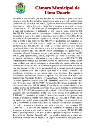 sete reais e seis centavos (R$ 165.537,06). As transferências para as quais se
previu o valor de dez milhões e oitocentos e vinte e seis mil e oitocentos e
trinta e quatro reais (R$ 10.826.834,00) deram arrecadação de onze milhões
oitocentos e vinte e três mil e trezentos e noventa e dois reais e trinta
centavos (R$ 11.823.392,30) o que dá um superávit de novecentos e noventa
e seis mil quinhentos e cinqüenta e oito reais e trinta centavos (R$
996.558,30). Outras receitas, previstas em duzentos e cinqüenta e sete mil e
seiscentos e vinte e três reais e sessenta centavos (R$ 257.623,60), deram
arrecadação de quatrocentos e quarenta e oito mil duzentos e setenta e sete
reais e trinta e três centavos (R$ 448.277,33) perfazendo um superávit de
cento e noventa mil seiscentos e cinqüenta e três reais e setenta e três
centavos ( R$ 190.653,73). No total, as receitas correntes que tinham
previsão de duzentos e cinqüenta e sete mil seiscentos e vinte três reais e
sessenta centavos (R$ 257.623,60) deram arrecadação de quatrocentos e
quarenta e oito mil duzentos e setenta e sete reais e trinta e três centavos (R$
448.277,33) apresentando, assim, superávit de cento e noventa mil e
seiscentos e cinqüenta e três reais e setenta e três centavos (R$ 190.653,73).
O funcionário destacou que é comum, não só na Prefeitura de Lima Duarte,
mas também em outras prefeituras a diminuição da receita tributária do
terceiro para o quarto ano de mandato o que não ocorreu desta vez, sendo
que este tipo de receita veio se mantendo desde o primeiro ano de mandato
desta Administração. Ele explica que esta é a receita tributária do
município, composta em sua maior parte pelos impostos. Em seguida o
funcionário apresentador mostra o Quadro das Receitas de Capital que
compreende Alienação de Bens e Transferências. No que tange a alienação
de bens foi previsto cem mil reais (R$ 100.000,00) e realizada quarenta e seis
mil e trezentos reais (R$ 46.300,00) perfazendo diferença de cinqüenta e três
mil e setecentos reais (R$ 53.700,00). Com relação a transferências (recursos
vindos através de convênio) a previsão era de dois milhões e duzentos mil
reais (R$ 2.200.000,00) sendo que foi realizado dois milhões quinhentos e
dezessete mil e quatrocentos e trinta e um reais e setenta e um centavos ( R$
2.517.431,71) dando um superávit de trezentos e dezessete mil quatrocentos
e trinta e um reais e setenta e um centavos (R$ 317.431,71). No total, então,
as receitas de capital, tinham previsão de dois milhões e trezentos mil reais
(R$ 2.300.000,00) e foram realizados dois milhões e quinhentos e sessenta e
três mil e setecentos e trinta e um reais e setenta e um centavos (R$
2.563.731,71), o que dá um superávit de duzentos e sessenta e três mil
setecentos e trinta e um reais e setenta e um centavos (R$ 263.731,71).
Dando prosseguimento o Sr. Luiz Roberto apresenta o Quadro Resumo da
Execução da Receita. Segundo ele, este quadro apresenta a soma das
Receitas Correntes com as Receitas de Capital e diminui as deduções para a
                                       10
 
