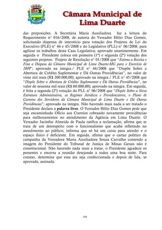 das proposições. A Secretária Maria Auxiliadora           faz a leitura do
Requerimento n° 016/2008, de autoria do Vereador Hélio Dias Gomes,
solicitando dispensa de interstício para votação dos Projetos de Lei do
Executivo (PLE) n° 44 e 45/2008 e do Legislativo (PLL) n° 06/2008, para
agilizar os trabalhos desta Casa Legislativa; aprovado unanimemente. Em
seguida o Presidente coloca em primeira (1ª) e segunda (2ª) votação dos
seguintes projetos: Projeto de Resolução n° 01/2008 que “Estima a Receita e
Fixa a Despesa da Câmara Municipal de Lima Duarte-MG para o Exercício de
2009”; aprovado na íntegra./ PLE n° 44/2008 que “Dispõe Sobre a
Abertura de Crédito Suplementar e Dá Outras Providências”, no valor de
vinte mil reais (R$ 200.000,00); aprovado na íntegra./ PLE n° 45/2008 que
“Dispõe Sobre a Abertura de Crédito Suplementar e Dá Outras Providências”, no
valor de sessenta mil reais (R$ 60.000,00); aprovado na íntegra. Em seguida,
é feita a segunda (2ª) votação do PLL n° 06/2008 que “Dispõe Sobre a Nova
Estrutura Administrativa, os Regimes Jurídicos e Previdenciários, o Plano de
Carreira dos Servidores da Câmara Municipal de Lima Duarte e Dá Outras
Providências”; aprovado na íntegra. Não havendo mais nada a ser tratado o
Presidente declara a palavra livre. O Vereador Hélio Dias Gomes pede que
seja encaminhado Ofício aos Correios cobrando novamente providências
para melhoramentos no atendimento da Agência em Lima Duarte. O
Vereador Jacintho Almeida de Paula ratifica a reclamação, afirma que se
trata de um desrespeito com o funcionalismo que acaba refletindo no
atendimento ao público; informa que só há um caixa para atender e o
espaço físico é deficiente. Em seguida, afirma que o cartaz político da
campanha da Vereadora Maria Auxiliadora Sousa Carvalho contendo a
imagem do Presidente do Tribunal de Justiça de Minas Gerais não é
constitucional. Não havendo nada mais a tratar, o Presidente agradece os
presentes e encerra a reunião desejando a todos uma boa noite. Para
constar, determina que essa ata seja confeccionada e depois de lida, se
aprovada, assinada.




                                     104
 