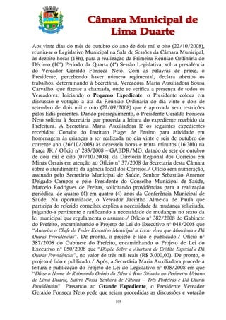 Aos vinte dias do mês de outubro do ano de dois mil e oito (22/10/2008),
reuniu-se o Legislativo Municipal na Sala de Sessões da Câmara Municipal,
às dezoito horas (18h), para a realização da Primeira Reunião Ordinária do
Décimo (10º) Período da Quarta (4ª) Sessão Legislativa, sob a presidência
do Vereador Geraldo Fonseca Neto. Com as palavras de praxe, o
Presidente, percebendo haver número regimental, declara abertos os
trabalhos, determinando à Secretária, Vereadora Maria Auxiliadora Sousa
Carvalho, que fizesse a chamada, onde se verifica a presença de todos os
Vereadores. Iniciando o Pequeno Expediente, o Presidente coloca em
discussão e votação a ata da Reunião Ordinária do dia vinte e dois de
setembro de dois mil e oito (22/09/2008) que é aprovada sem restrições
pelos Edis presentes. Dando prosseguimento, o Presidente Geraldo Fonseca
Neto solicita à Secretária que proceda a leitura do expediente recebido da
Prefeitura. A Secretária Maria Auxiliadora lê os seguintes expedientes
recebidos: Convite do Instituto Piaget de Ensino para atividade em
homenagem às crianças a ser realizada no dia vinte e seis de outubro do
corrente ano (26/10/2008) às dezesseis horas e trinta minutos (16:30h) na
Praça JK./ Ofício n° 283/2008 – GABDR/MG, datado de sete de outubro
de dois mil e oito (07/10/2008), da Diretoria Regional dos Correios em
Minas Gerais em atenção ao Ofício n° 37/2008 da Secretaria desta Câmara
sobre o atendimento da agência local dos Correios./ Ofício sem numeração,
assinado pelo Secretário Municipal de Saúde, Senhor Sebastião Antenor
Delgado Campos e pelo Presidente do Conselho Municipal de Saúde,
Marcelo Rodrigues de Freitas, solicitando providências para a realização
periódica, de quatro (4) em quatro (4) anos da Conferência Municipal de
Saúde. Na oportunidade, o Vereador Jacintho Almeida de Paula que
participa do referido conselho, explica a necessidade da mudança solicitada,
julgando-a pertinente e ratificando a necessidade de mudanças no texto da
lei municipal que regulamenta o assunto./ Ofício n° 382/2008 do Gabinete
do Prefeito, encaminhando o Projeto de Lei do Executivo n° 048/2008 que
“Autoriza o Chefe do Poder Executivo Municipal a Locar Área que Menciona e Dá
Outras Providências”. De pronto, o projeto é lido e publicado./ Ofício n°
387/2008 do Gabinete do Prefeito, encaminhando o Projeto de Lei do
Executivo n° 050/2008 que “Dispõe Sobre a Abertura de Crédito Especial e Dá
Outras Providências”, no valor de três mil reais (R$ 3.000,00). De pronto, o
projeto é lido e publicado./ Após, a Secretária Maria Auxiliadora procede à
leitura e publicação do Projeto de Lei do Legislativo n° 008/2008 em que
“Dá-se o Nome de Raimundo Ozório da Silva à Rua Situada no Perímetro Urbano
de Lima Duarte, Bairro Nossa Senhora de Fátima – Três Porteiras e Dá Outras
Providências”. Passando ao Grande Expediente, o Presidente Vereador
Geraldo Fonseca Neto pede que sejam procedidas as discussões e votação
                                     105
 