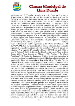 unanimemente. O Vereador Antônio Alves de Paula explica que o
Requerimento n° 021/2008/SC foi feito devido ao Projeto de Lei do
Executivo que trata da locação de terreno para a instalação das empresas
Entaban e Serra das Flores Agropecuária Ltda. Declara de antemão que o
seu voto será contrário ao projeto do jeito que ele está. Explica que já que o
Legislativo não aprovou os outros aluguéis, pergunta por que o Legislativo
agora dividirá a responsabilidade com o Executivo pela locação de um
terreno que, por litro de leite, daria no máximo R$ 560,00, ou seja, três (3)
vezes mais do que vale. Afirma que gostaria que o projeto fosse
criteriosamente analisado. Em seguida o Presidente coloca em primeira (1ª)
votação os seguintes projetos: PLE n° 46/2008 que “Dispõe Sobre a Abertura
de Crédito Especial e Dá Outras Providências – R$ 100.000,00”. O Relato das
Comissões é lido e tendo sido submetido a votação o projeto é aprovado
unanimemente. / PLE n° 47/2008 que                                     “Dispõe
Sobre a Abertura de Crédito Suplementar e Dá Outras Providências – R$
25.000,00”. O Relato das Comissões é lido e tendo sido submetido a votação
o projeto é aprovado unanimemente. Em seguida o Presidente coloca em
primeira (1ª) e segunda (2ª) votação o PLL n° 08/2008 no qual “Dá-se o
nome de Raimundo Ozório da Silva à Rua Situada no Perímetro Urbano de Lima
Duarte, Bairro Nossa Senhora de Fátima – Três Porteiras e Dá Outras
Providências”. O Relato das Comissões é lido e tendo sido submetido a
votação o projeto é aprovado unanimemente. Não havendo mais nada a ser
tratado o Presidente declara a palavra livre. O Presidente Vereador Geraldo
Fonseca Neto, comenta, antes de passar a palavra, sobre documentos que o
pessoal da saúde enviou ao Prefeito Municipal falando sobre os salários
atrasados, eles estão sabendo que será votado o orçamento para exercício de
2009 pediram aos Vereadores que incluíssem no orçamento a verba para que
os salários atrasados sejam pagos. Outro documento lembra que quando foi
votado o Plano de Cargos e Salários ficaram alguns funcionários da saúde
fora do reajuste, então pedem que a partir de 2009 reajustem os salários,
conforme lhes foi prometido. Afirma que deixará o documento arquivado
na Câmara e os encaminhará às comissões para que seja analisado. Ficou
sabendo, através do Vereador Antônio Alves de Paula que o esposo da
Meritíssima Juíza faleceu e sugere que seja feita moção de pesar assinada
por todos os Vereadores. O Vereador Walter de Paula Neves explica sobre o
valor do aluguel da propriedade que será alugada pela Prefeitura, para terras
mais fracas o usual é pagar um litro por alqueire. Afirma, no entanto, que
pelo que disse o Vereador Tadeu Tavares de Matos o terreno é uma várzea e
muito valorizada. Afirma ainda que é uma pena utilizar o terreno para o
tipo de destinação que será dado e que se o terreno fosse dele não o
arrendaria, pois é um terreno de boa produção. Em seguida comenta que
                                     114
 