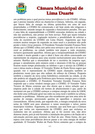 um problema para o qual precisa tomar providência é o da CEMIG. Afirma
que é preciso mandar ofício ou chamá-los à Câmara. Informa, em seguida,
que houve falta de energia na última quinta-feira em uma de suas
propriedades, a CEMIG foi comunicada e até hoje ainda não religaram o
fornecimento, estando tanque de expansão e funcionários parados. Diz que
é uma falta de responsabilidade a CEMIG arrecadar dinheiro na cidade e
não dar assistência, não prestar um bom serviço. Pede que sejam tomadas
providências a respeito, cogitando inclusive a possibilidade de solicitar a
volta do escritório da CEMIG em Lima Duarte. Argumenta que hoje
existem muitos tanques de expansão na zona rural e o produtor não pode
perder o leite e levar prejuízo. O Presidente Vereador Geraldo Fonseca Neto
afirma que a CEMIG cobra caro pelos seus serviços e que não é só na zona
rural os problemas, na cidade também tem piques a todo momento,
inclusive queimando aparelhos. Afirma que a irresponsabilidade da CEMIG
na cidade é muito grande e que o ideal é fazer um ofício convocando um
representante da empresa para uma reunião exclusivamente para discutir o
assunto. Ratifica que a necessidade de ter o escritório da empresa aqui,
porque o atendimento pelo número cento e dezesseis (116) faz as pessoas
ficarem muito tempo penduradas ao telefone e que o serviço da CEMIG é
caro e deixa muito a desejar. O Vereador Walter de Paula Neves sugere que
quando vier o representante da CEMIG sejam chamados também os
produtores rurais para que eles saibam do esforço da Câmara. Pergunta
também a respeito da nova usina hidrelétrica construída na cidade, se ela
não poderia ser alugada pela Prefeitura para fornecer energia para a cidade,
dispensando a CEMIG. O Presidente Vereador Geraldo Fonseca Neto
responde que a usina venderá energia para a CEMIG. O Vereador Tadeu
Tavares de Matos comenta que eles dizem que a única solução que a
empresa pode dar à cidade em termos de abastecimento é que, partir do
momento em que a CEMIG começar a comprar energia da usina da U&M,
eles farão uma retificação geral nas redes na zona rural e também na urbana,
sanando os problemas. Informa que eles reconhecem que tem uma série de
quedas de energia, provocando queima de aparelhos e prejuízo aos
consumidores. Afirma ainda, que segundo eles, a energia comprada da nova
usina da U&M será para abastecer o nosso município e talvez outros
municípios vizinhos. Argumenta, no entanto, que será bom que a Câmara
peça que venha um representante da CEMIG, para que esclareça se
realmente isto irá acontecer. Afirma que se for ocorrer isto, não deve
demorar muito, pois já está havendo a instalação dos postes e da fiação até a
sub-estação previsto para terminar no final do ano. Desta forma, diz que
espera com estas providências deve-se passar a ter uma energia de melhor
qualidade. O Vereador Walter de Paula Neves comenta que a compra da
                                     115
 