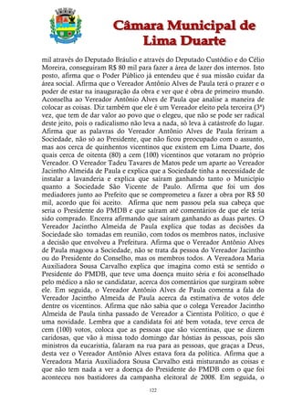 mil através do Deputado Bráulio e através do Deputado Custódio e do Célio
Moreira, conseguiram R$ 80 mil para fazer a área de lazer dos internos. Isto
posto, afirma que o Poder Público já entendeu que é sua missão cuidar da
área social. Afirma que o Vereador Antônio Alves de Paula terá o prazer e o
poder de estar na inauguração da obra e ver que é obra de primeiro mundo.
Aconselha ao Vereador Antônio Alves de Paula que analise a maneira de
colocar as coisas. Diz também que ele é um Vereador eleito pela terceira (3ª)
vez, que tem de dar valor ao povo que o elegeu, que não se pode ser radical
deste jeito, pois o radicalismo não leva a nada, só leva à catástrofe do lugar.
Afirma que as palavras do Vereador Antônio Alves de Paula feriram a
Sociedade, não só ao Presidente, que não ficou preocupado com o assunto,
mas aos cerca de quinhentos vicentinos que existem em Lima Duarte, dos
quais cerca de oitenta (80) a cem (100) vicentinos que votaram no próprio
Vereador. O Vereador Tadeu Tavares de Matos pede um aparte ao Vereador
Jacintho Almeida de Paula e explica que a Sociedade tinha a necessidade de
instalar a lavanderia e explica que saíram ganhando tanto o Município
quanto a Sociedade São Vicente de Paulo. Afirma que foi um dos
mediadores junto ao Prefeito que se comprometeu a fazer a obra por R$ 50
mil, acordo que foi aceito. Afirma que nem passou pela sua cabeça que
seria o Presidente do PMDB e que saíram até comentários de que ele teria
sido comprado. Encerra afirmando que saíram ganhando as duas partes. O
Vereador Jacintho Almeida de Paula explica que todas as decisões da
Sociedade são tomadas em reunião, com todos os membros natos, inclusive
a decisão que envolveu a Prefeitura. Afirma que o Vereador Antônio Alves
de Paula magoou a Sociedade, não se trata da pessoa do Vereador Jacintho
ou do Presidente do Conselho, mas os membros todos. A Vereadora Maria
Auxiliadora Sousa Carvalho explica que imagina como está se sentido o
Presidente do PMDB, que teve uma doença muito séria e foi aconselhado
pelo médico a não se candidatar, acerca dos comentários que surgiram sobre
ele. Em seguida, o Vereador Antônio Alves de Paula comenta a fala do
Vereador Jacintho Almeida de Paula acerca da estimativa de votos dele
dentre os vicentinos. Afirma que não sabia que o colega Vereador Jacintho
Almeida de Paula tinha passado de Vereador a Cientista Político, o que é
uma novidade. Lembra que a candidata foi até bem votada, teve cerca de
cem (100) votos, coloca que as pessoas que são vicentinas, que se dizem
caridosas, que vão à missa todo domingo dar hóstias às pessoas, pois são
ministros da eucaristia, falaram na rua para as pessoas, que graças a Deus,
desta vez o Vereador Antônio Alves estava fora da política. Afirma que a
Vereadora Maria Auxiliadora Sousa Carvalho está misturando as coisas e
que não tem nada a ver a doença do Presidente do PMDB com o que foi
aconteceu nos bastidores da campanha eleitoral de 2008. Em seguida, o
                                      122
 