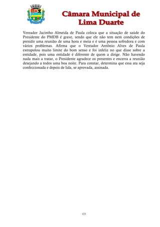 Vereador Jacintho Almeida de Paula coloca que a situação de saúde do
Presidente do PMDB é grave, sendo que ele não tem nem condições de
presidir uma reunião de uma hora e meia e é uma pessoa sofredora e com
vários problemas. Afirma que o Vereador Antônio Alves de Paula
extrapolou muito limite do bom senso e foi infeliz no que disse sobre a
entidade, pois uma entidade é diferente de quem a dirige. Não havendo
nada mais a tratar, o Presidente agradece os presentes e encerra a reunião
desejando a todos uma boa noite. Para constar, determina que essa ata seja
confeccionada e depois de lida, se aprovada, assinada.




                                   123
 