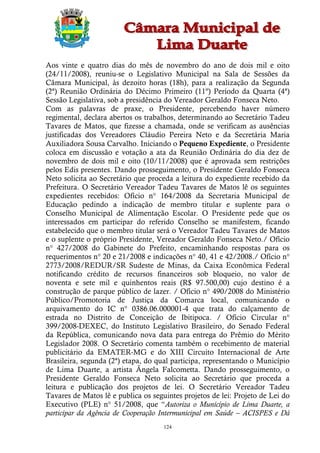 Aos vinte e quatro dias do mês de novembro do ano de dois mil e oito
(24/11/2008), reuniu-se o Legislativo Municipal na Sala de Sessões da
Câmara Municipal, às dezoito horas (18h), para a realização da Segunda
(2ª) Reunião Ordinária do Décimo Primeiro (11º) Período da Quarta (4ª)
Sessão Legislativa, sob a presidência do Vereador Geraldo Fonseca Neto.
Com as palavras de praxe, o Presidente, percebendo haver número
regimental, declara abertos os trabalhos, determinando ao Secretário Tadeu
Tavares de Matos, que fizesse a chamada, onde se verificam as ausências
justificadas dos Vereadores Cláudio Pereira Neto e da Secretária Maria
Auxiliadora Sousa Carvalho. Iniciando o Pequeno Expediente, o Presidente
coloca em discussão e votação a ata da Reunião Ordinária do dia dez de
novembro de dois mil e oito (10/11/2008) que é aprovada sem restrições
pelos Edis presentes. Dando prosseguimento, o Presidente Geraldo Fonseca
Neto solicita ao Secretário que proceda a leitura do expediente recebido da
Prefeitura. O Secretário Vereador Tadeu Tavares de Matos lê os seguintes
expedientes recebidos: Ofício n° 164/2008 da Secretaria Municipal de
Educação pedindo a indicação de membro titular e suplente para o
Conselho Municipal de Alimentação Escolar. O Presidente pede que os
interessados em participar do referido Conselho se manifestem, ficando
estabelecido que o membro titular será o Vereador Tadeu Tavares de Matos
e o suplente o próprio Presidente, Vereador Geraldo Fonseca Neto./ Ofício
n° 427/2008 do Gabinete do Prefeito, encaminhando respostas para os
requerimentos n° 20 e 21/2008 e indicações n° 40, 41 e 42/2008./ Ofício n°
2773/2008/REDUR/SR Sudeste de Minas, da Caixa Econômica Federal
notificando crédito de recursos financeiros sob bloqueio, no valor de
noventa e sete mil e quinhentos reais (R$ 97.500,00) cujo destino é a
construção de parque público de lazer. / Ofício n° 490/2008 do Ministério
Público/Promotoria de Justiça da Comarca local, comunicando o
arquivamento do IC n° 0386.06.000001-4 que trata do calçamento de
estrada no Distrito de Conceição de Ibitipoca. / Ofício Circular n°
399/2008-DEXEC, do Instituto Legislativo Brasileiro, do Senado Federal
da República, comunicando nova data para entrega do Prêmio do Mérito
Legislador 2008. O Secretário comenta também o recebimento de material
publicitário da EMATER-MG e do XIII Circuito Internacional de Arte
Brasileira, segunda (2ª) etapa, do qual participa, representando o Município
de Lima Duarte, a artista Ângela Falcometta. Dando prosseguimento, o
Presidente Geraldo Fonseca Neto solicita ao Secretário que proceda a
leitura e publicação dos projetos de lei. O Secretário Vereador Tadeu
Tavares de Matos lê e publica os seguintes projetos de lei: Projeto de Lei do
Executivo (PLE) n° 51/2008, que “Autoriza o Município de Lima Duarte, a
participar da Agência de Cooperação Intermunicipal em Saúde – ACISPES e Dá
                                     124
 