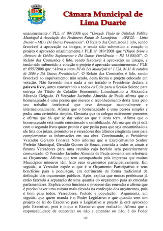 unanimemente./ PLL n° 09/2008 que “Concede Título de Utilidade Pública
Municipal à Associação dos Produtores Rurais de Laranjeiras – APROL – Lima
Duarte – MG e Dá Outras Providências”. O Relato das Comissões é lido, sendo
favorável à aprovação na íntegra, e tendo sido submetido a votação o
projeto é aprovado unanimemente./ PLE n° 010/2008 que “Dispõe Sobre a
Abertura de Crédito Suplementar e Dá Outras Providências – R$ 15.000,00”. O
Relato das Comissões é lido, sendo favorável à aprovação na íntegra, e
tendo sido submetido a votação o projeto é aprovado unanimemente./ PLE
n° 055/2008 que “Altera o anexo XI da Lei Municipal n° 1.328, de 31 de outubro
de 2006 e Dá Outras Providências”. O Relato das Comissões é lido, sendo
favorável ao arquivamento, não sendo, desta forma o projeto colocado em
votação. Não havendo mais nada a ser tratado o Presidente declara a
palavra livre, antes convocando a todos os Edis para a Sessão Solene para
entrega do Título de Cidadão Benemérito Limaduartino a Alexandre
Miranda Delgado. O Vereador Jacintho Almeida de Paula afirma que o
homenageado é uma pessoa que merece o reconhecimento desta terra pelo
seu trabalho intelectual que teve destaque nacionalmente e
internacionalmente. Afirma que o homenageado é uma pessoa simples e
pediu uma cerimônia simples. Gostaria que os colegas estivessem presentes
e afirma que há que se dar valor ao que é desta terra. Afirma que o
homenageado está muito emocionado e sensibilizado. Afirma que ele já está
com o segundo livro quase pronto e que pediu para que seja encaminhado a
ele lista dos juízes, promotores e vereadores dos últimos cinqüenta anos para
complementar as informações em sua obra. Continuando, o Presidente
Vereador Geraldo Fonseca Neto informa que o Excelentíssimo Senhor
Prefeito Municipal, Geraldo Gomes de Souza, convida a todos os atuais e
futuros Vereadores para uma reunião cujo horário será posteriormente
comunicado. O Vereador Jacintho Almeida de Paula comenta em referência
ao Orçamento. Afirma que tem acompanhado pela imprensa que muitos
Municípios mineiros têm feito seus orçamentos participativamente. Em
seguida, o Vereador expõe o que é o Orçamento Participativo e seus
benefícios para a população, em detrimento da forma tradicional de
definição dos orçamentos públicos. Após, explica que muitas prefeituras já
estão fazendo a separação de uma quantia do orçamento para as emendas
parlamentares. Explica como funciona o processo das emendas e afirma que
é preciso haver uma cultura mais elevada na confecção dos orçamentos, pois
é bom para todos, Vereadores, Prefeito e população. Argumenta, em
seguida, que quem manda é o Poder Legislativo e que quando vem um
projeto de lei do Executivo para o Legislativo o projeto já está aprovado
pelo Executivo, pois é o que o Executivo quer realizá-lo. Afirma que a
responsabilidade de concordar ou não e emendar ou não, é do Poder
                                     126
 