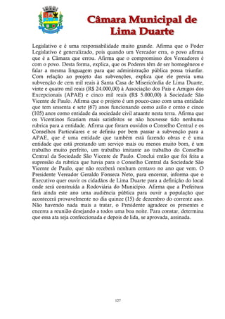 Legislativo e é uma responsabilidade muito grande. Afirma que o Poder
Legislativo é generalizado, pois quando um Vereador erra, o povo afirma
que é a Câmara que errou. Afirma que o compromisso dos Vereadores é
com o povo. Desta forma, explica, que os Poderes têm de ser homogêneos e
falar a mesma linguagem para que administração pública possa triunfar.
Com relação ao projeto das subvenções, explica que ele previa uma
subvenção de cem mil reais à Santa Casa de Misericórdia de Lima Duarte,
vinte e quatro mil reais (R$ 24.000,00) à Associação dos Pais e Amigos dos
Excepcionais (APAE) e cinco mil reais (R$ 5.000,00) à Sociedade São
Vicente de Paulo. Afirma que o projeto é um pouco-caso com uma entidade
que tem sessenta e sete (67) anos funcionando como asilo e cento e cinco
(105) anos como entidade da sociedade civil atuante nesta terra. Afirma que
os Vicentinos ficariam mais satisfeitos se não houvesse tido nenhuma
rubrica para a entidade. Afirma que foram ouvidos o Conselho Central e os
Conselhos Particulares e se definiu por bem passar a subvenção para a
APAE, que é uma entidade que também está fazendo obras e é uma
entidade que está prestando um serviço mais ou menos muito bom, é um
trabalho muito perfeito, um trabalho imitante ao trabalho do Conselho
Central da Sociedade São Vicente de Paulo. Conclui então que foi feita a
supressão da rubrica que havia para o Conselho Central da Sociedade São
Vicente de Paulo, que não receberá nenhum centavo no ano que vem. O
Presidente Vereador Geraldo Fonseca Neto, para encerrar, informa que o
Executivo quer ouvir os cidadãos de Lima Duarte para a definição do local
onde será construída a Rodoviária do Município. Afirma que a Prefeitura
fará ainda este ano uma audiência pública para ouvir a população que
acontecerá provavelmente no dia quinze (15) de dezembro do corrente ano.
Não havendo nada mais a tratar, o Presidente agradece os presentes e
encerra a reunião desejando a todos uma boa noite. Para constar, determina
que essa ata seja confeccionada e depois de lida, se aprovada, assinada.




                                    127
 