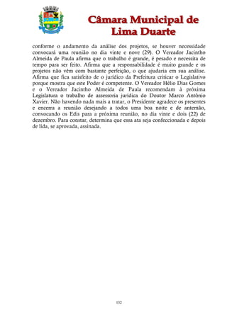 conforme o andamento da análise dos projetos, se houver necessidade
convocará uma reunião no dia vinte e nove (29). O Vereador Jacintho
Almeida de Paula afirma que o trabalho é grande, é pesado e necessita de
tempo para ser feito. Afirma que a responsabilidade é muito grande e os
projetos não vêm com bastante perfeição, o que ajudaria em sua análise.
Afirma que fica satisfeito de o jurídico da Prefeitura criticar o Legislativo
porque mostra que este Poder é competente. O Vereador Hélio Dias Gomes
e o Vereador Jacintho Almeida de Paula recomendam à próxima
Legislatura o trabalho de assessoria jurídica do Doutor Marco Antônio
Xavier. Não havendo nada mais a tratar, o Presidente agradece os presentes
e encerra a reunião desejando a todos uma boa noite e de antemão,
convocando os Edis para a próxima reunião, no dia vinte e dois (22) de
dezembro. Para constar, determina que essa ata seja confeccionada e depois
de lida, se aprovada, assinada.




                                     132
 