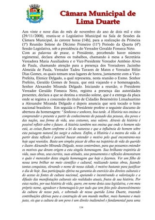 Aos vinte e nove dias do mês de novembro do ano de dois mil e oito
(29/11/2008), reuniu-se o Legislativo Municipal na Sala de Sessões da
Câmara Municipal, às catorze horas (14h), para a realização da Primeira
(1ª) Reunião Solene do Décimo Primeiro (11º) Período da Quarta (4ª)
Sessão Legislativa, sob a presidência do Vereador Geraldo Fonseca Neto.
Com as palavras de praxe, o Presidente, percebendo haver número
regimental, declara abertos os trabalhos, chamando à mesa a Secretária
Vereadora Maria Auxiliadora e o Vice-Presidente Vereador Antônio Alves
de Paula, chamando atenção para a presença dos Vereadores Jacintho
Almeida de Paula, Vereador Tadeu Tavares de Matos e Vereador Hélio
Dias Gomes, os quais tomam seus lugares de honra, juntamente com a Vice-
Prefeita, Elenice Delgado, a qual representa, nesta reunião o Exmo. Senhor
Prefeito, Geraldo Gomes de Souza, que está viajando e o homenageado,
Senhor Alexandre Miranda Delgado. Iniciando a reunião, o Presidente
Vereador Geraldo Fonseca Neto, registra a presença das autoridades
presentes, declara a que se destina a reunião solene, que é a entrega da placa
onde se registra a concessão do título de Cidadão Benemérito Limaduartino
a Alexandre Miranda Delgado e depois anuncia que será tocado o hino
nacional brasileiro. Em seguida o Presidente profere o seguinte discurso de
abertura da homenagem: “Senhoras e senhores, boa tarde. A História nos ensina a
compreender o presente a partir do conhecimento do passado das pessoas, dos povos e
das nações, sua forma de vida, seus costumes, seus valores. Através da história é
possível refletir sobre o futuro. A história também nos ensina que onde o homem não
está, as coisas fluem conforme a lei da natureza e que a influência do homem sobre
esta paisagem natural faz surgir a cultura. Enfim, a História é a mestra da vida. A
partir desta reflexão é possível buscar entender o motivo pelo qual encontramo-nos
hoje aqui reunidos. Basta um simples piscar de olhos na trajetória de vida do querido
e ilustre Alexandre Miranda Delgado, nosso conterrâneo, para que possamos entender
os motivos que deram origem a esta singela homenagem. Sua brilhante trajetória de
vida, suas obras, seus escritos, suas atitudes, seus pensamentos e reflexões demonstram
o quão é merecedor desta singela homenagem que hoje o fazemos. Ver um filho de
nossa terra brilhar no meio científico e cultural, realizando tantas obras, fazendo
tantas conquistas, elevando o nome de nossa cidade, é motivo bastante para justificar
o dia de hoje. Sua participação efetiva na garantia do exercício dos direitos culturais e
do acesso às fontes de cultura nacional, apoiando e incentivando a valorização e a
difusão das manifestações culturais são realidades atuais, frutos de sua história. Por
estas razões, por sua história de vida, quero, em nome desta casa legislativa, e em meu
próprio nome, agradecer e homenageá-lo por tudo que tem feito pelo desenvolvimento
da cultura de nosso país, e sobretudo de nossa querida Lima Duarte, trazendo
contribuições efetivas para a construção de um mundo melhor, mais humano e mais
justo, eis que a cultura de um povo é um direito inalienável e fundamental para uma
                                           134
 