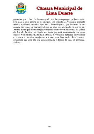 presentes que o livro do homenageado seja lançado porque vai fazer muito
bem para a auto-estima do Município. Em seguida, o Presidente comenta
sobre a excelente memória que tem o homenageado, que lembrou de um
convite das bodas de diamante de um de seus tios veiculado em um jornal.
Afirma ainda que o homenageado mesmo estando com residência na cidade
do Rio de Janeiro está ligado em tudo que está acontecendo em nossa
cidade. Não havendo nada mais a tratar, o Presidente agradece os presentes
e encerra a reunião desejando a todos uma boa tarde. Para constar,
determina que essa ata seja confeccionada e depois de lida, se aprovada,
assinada.




                                   140
 