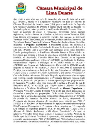 Aos vinte e dois dias do mês de dezembro do ano de dois mil e oito
(22/12/2008), reuniu-se o Legislativo Municipal na Sala de Sessões da
Câmara Municipal, às dezoito horas (18h), para a realização da Segunda
(2ª) Reunião Ordinária do Décimo Segundo (12º) Período da Quarta (4ª)
Sessão Legislativa, sob a presidência do Vereador Geraldo Fonseca Neto.
Com as palavras de praxe, o Presidente, percebendo haver número
regimental, declara abertos os trabalhos, solicitando que o Vereador Hélio
Dias Gomes secretariasse a presente reunião. Em seguida, o Secretário
Vereador Hélio Dias Gomes, faz a chamada, onde se verifica a ausência dos
Vereadores Tadeu Tavares de Matos e Maria Auxiliadora Sousa Carvalho.
Iniciando o Pequeno Expediente, o Presidente coloca em discussão e
votação a ata da Reunião Ordinária do dia oito de dezembro de dois mil e
oito (08/12/2008) que é aprovada sem restrições pelos Edis presentes.
Dando prosseguimento, o Presidente Geraldo Fonseca Neto solicita ao
Secretário que proceda a leitura do expediente recebido da Prefeitura e de
diversos. O Secretário, Vereador Hélio Dias Gomes, lê as seguintes
correspondências recebidas: Ofício n° 463/2008, do Gabinete do Prefeito,
encaminhando resposta à Indicação n° 44/2008./ Ofício n° DL/JF –
474/2008, do Gerente de Relacionamento Comercial da CEMIG dando
resposta ao Ofício n° 46/2008/SC./ Ofício n° 459/2008 do Gabinete do
Prefeito, encaminhando o Projeto de Lei do Executivo n° 63/2008 que
“Dispõe Sobre a Abertura de Crédito Suplementar e Dá Outras Providências”./
Carta do Senhor Alexandre Miranda Delgado agradecendo a homenagem
que recebeu. Dando prosseguimento, o Presidente Geraldo Fonseca Neto
solicita ao Secretário que proceda a leitura e publicação dos projetos de lei.
O Secretário Vereador Hélio Dias Gomes lê e publica o Projeto de Lei do
Executivo (PLE) n° 63/2008 que “Dispõe Sobre a Abertura de Crédito
Suplementar e Dá Outras Providências”. Passando ao Grande Expediente, o
Presidente Vereador Geraldo Fonseca Neto pede que sejam procedidas as
discussões e votações das proposições. O Secretário Vereador Hélio Dias
Gomes faz a leitura das seguintes proposições: Requerimento n° 25/2008,
de autoria do Vereador Jacintho Almeida de Paula, requerendo do
Presidente da Câmara dispensa de interstício para votação dos PLE n°
58/2008 e n° 60/2008. O Requerimento foi aprovado unanimemente pelos
Edis Presentes. Em seguida o Presidente coloca em primeira (1ª) e segunda
(2ª) votação os seguintes projetos: PLE n° 63/2008 que “Dispõe Sobre a
Abertura de Crédito Suplementar e Dá Outras Providências”. Ouvidos os
relatores, Vereador Hélio Dias Gomes e Vereador Jacintho Almeida de
Paula, que declaram-se favoráveis à aprovação, sem emenda, o projeto é
aprovado unanimemente. PLE n° 060/2008 que “Cria Creches no Município
de Lima Duarte e Dá Outras Providências”. O relato das comissões é lido, sendo
                                     141
 