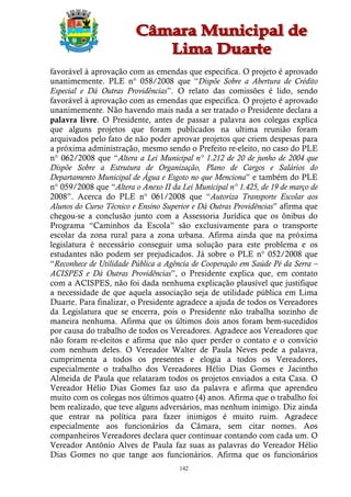 favorável à aprovação com as emendas que especifica. O projeto é aprovado
unanimemente. PLE n° 058/2008 que “Dispõe Sobre a Abertura de Crédito
Especial e Dá Outras Providências”. O relato das comissões é lido, sendo
favorável à aprovação com as emendas que especifica. O projeto é aprovado
unanimemente. Não havendo mais nada a ser tratado o Presidente declara a
palavra livre. O Presidente, antes de passar a palavra aos colegas explica
que alguns projetos que foram publicados na ultima reunião foram
arquivados pelo fato de não poder aprovar projetos que criem despesas para
a próxima administração, mesmo sendo o Prefeito re-eleito, no caso do PLE
n° 062/2008 que “Altera a Lei Municipal n° 1.212 de 20 de junho de 2004 que
Dispõe Sobre a Estrutura de Organização, Plano de Cargos e Salários do
Departamento Municipal de Água e Esgoto no que Menciona” e também do PLE
n° 059/2008 que “Altera o Anexo II da Lei Municipal n° 1.425, de 19 de março de
2008”. Acerca do PLE n° 061/2008 que “Autoriza Transporte Escolar aos
Alunos do Curso Técnico e Ensino Superior e Dá Outras Providências” afirma que
chegou-se a conclusão junto com a Assessoria Jurídica que os ônibus do
Programa “Caminhos da Escola” são exclusivamente para o transporte
escolar da zona rural para a zona urbana. Afirma ainda que na próxima
legislatura é necessário conseguir uma solução para este problema e os
estudantes não podem ser prejudicados. Já sobre o PLE n° 052/2008 que
“Reconhece de Utilidade Pública a Agência de Cooperação em Saúde Pé da Serra –
ACISPES e Dá Outras Providências”, o Presidente explica que, em contato
com a ACISPES, não foi dada nenhuma explicação plausível que justifique
a necessidade de que aquela associação seja de utilidade pública em Lima
Duarte. Para finalizar, o Presidente agradece a ajuda de todos os Vereadores
da Legislatura que se encerra, pois o Presidente não trabalha sozinho de
maneira nenhuma. Afirma que os últimos dois anos foram bem-sucedidos
por causa do trabalho de todos os Vereadores. Agradece aos Vereadores que
não foram re-eleitos e afirma que não quer perder o contato e o convício
com nenhum deles. O Vereador Walter de Paula Neves pede a palavra,
cumprimenta a todos os presentes e elogia a todos os Vereadores,
especialmente o trabalho dos Vereadores Hélio Dias Gomes e Jacintho
Almeida de Paula que relataram todos os projetos enviados a esta Casa. O
Vereador Hélio Dias Gomes faz uso da palavra e afirma que aprendeu
muito com os colegas nos últimos quatro (4) anos. Afirma que o trabalho foi
bem realizado, que teve alguns adversários, mas nenhum inimigo. Diz ainda
que entrar na política para fazer inimigos é muito ruim. Agradece
especialmente aos funcionários da Câmara, sem citar nomes. Aos
companheiros Vereadores declara quer continuar contando com cada um. O
Vereador Antônio Alves de Paula faz suas as palavras do Vereador Hélio
Dias Gomes no que tange aos funcionários. Afirma que os funcionários
                                      142
 