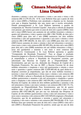duzentos e setenta e nove mil trezentos e trinta e um reais e trinta e três
centavos (R$ 13.279.331,33). O Sr. Luiz Roberto frisa que a partir de dois
mil e cinco (2005) a Prefeitura vem atendendo o disposto na lei, fazendo
com que a despesa liquidada não seja maior que a receita arrecadada.
Dando prosseguimento o Sr. Luiz Roberto apresenta o quadro da
comparação da “Receita Corrente Líquida”, base para o cálculo de despesas
com pessoal, que mostra que entre os anos de dois mil e quatro (2004) e dois
mil e cinco (2005) houve um aumento de um milhão trezentos e oitenta e
quatro mil setecentos e vinte e quatro reais (R$ 1.384.724,00); de dois mil e
cinco (2005) para dois mil e seis (2006) aumentou em dois milhões
novecentos e sete mil quatrocentos e quarenta e seis reais e oitenta e cinco
centavos (R$ 2.907.446,85); de dois mil e seis (2006) para dois mil e sete
(2007) houve aumento de cento e oitenta e dois mil oitocentos e noventa e
cinco reais e vinte e oito centavos (R$ 182.895,28) e de dois mil e sete (2007)
para dois mil e oito (2008) aumentou em um milhão oitocentos e trinta e
nove mil quinhentos e sessenta e seis reais e onze centavos (R$
1.839.566,11). Continuando o Sr. Luiz Roberto apresenta o quadro
“Composição do Resultado Financeiro”. Para se chegar o resultado
financeiro pegam-se a Receita Corrente, diminuem-se as Despesas Correntes
já empenhadas e acha-se o Resultado do Orçamento corrente, que
adicionado das Receitas de Capital dá a Disponibilidade Para
Investimentos, que por sua vez, deduzida das Despesas de Capital dá o
Resultado Financeiro. No ano de 2007, a Receita Corrente foi de doze
milhões oitocentos e cinqüenta e nove mil quatrocentos e oitenta e cinco
reais e quarenta e quatro centavos (R$ 12.859.485,44) da qual deduz-se a
despesas correntes já empenhadas, que são de onze milhões trezentos e
noventa e cinco mil quinhentos e trinta reais e oitenta e seis centavos (R$
11.395.530,86) e acha-se o Resultado do Orçamento corrente, que é de um
milhão quatrocentos e sessenta e três mil novecentos e cinqüenta e quatro
reais e cinqüenta e oito centavos (R$ 1.463.954,58), à qual adicionam-se as
Receitas de Capital, da ordem de dois milhões quinhentos e sessenta e três
mil setecentos e trinta e um reais e setenta e um centavos (R$ 2.563.731,71),
resultando na Disponibilidade Para Investimentos, que foi de quatro
milhões vinte e sete mil seiscentos e oitenta e seis reais e vinte e nove
centavos (R$ 4.027.686,29), que por sua vez deduzida das Despesas de
Capital, de três milhões quatrocentos e trinta e dois mil oitocentos e vinte e
nove reais e sessenta e três centavos (R$ 3.432.829,63) originam o Resultado
Financeiro, que foi de quinhentos e noventa e quatro mil oitocentos e
cinqüenta e seis reais e sessenta e seis centavos (R$ 594.856,66). O Sr. Luiz
Roberto frisa que somente nos anos de dois mil e cinco (2005) e dois mil e
sete (2007) o Resultado Financeiro foi positivo, sendo que no ano de dois
                                      15
 