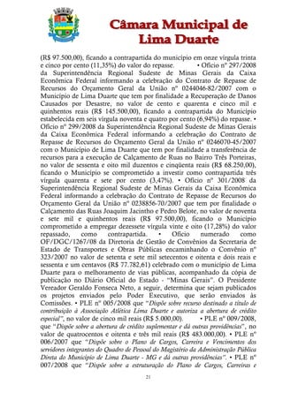 (R$ 97.500,00), ficando a contrapartida do município em onze vírgula trinta
e cinco por cento (11,35%) do valor do repasse.              • Ofício nº 297/2008
da Superintendência Regional Sudeste de Minas Gerais da Caixa
Econômica Federal informando a celebração do Contrato de Repasse de
Recursos do Orçamento Geral da União nº 0244046-82/2007 com o
Município de Lima Duarte que tem por finalidade a Recuperação de Danos
Causados por Desastre, no valor de cento e quarenta e cinco mil e
quinhentos reais (R$ 145.500,00), ficando a contrapartida do Município
estabelecida em seis vírgula noventa e quatro por cento (6,94%) do repasse. •
Ofício nº 299/2008 da Superintendência Regional Sudeste de Minas Gerais
da Caixa Econômica Federal informando a celebração do Contrato de
Repasse de Recursos do Orçamento Geral da União nº 0246070-45/2007
com o Município de Lima Duarte que tem por finalidade a transferência de
recursos para a execução de Calçamento de Ruas no Bairro Três Porteiras,
no valor de sessenta e oito mil duzentos e cinqüenta reais (R$ 68.250,00),
ficando o Município se comprometido a investir como contrapartida três
vírgula quarenta e sete por cento (3,47%). • Ofício nº 301/2008 da
Superintendência Regional Sudeste de Minas Gerais da Caixa Econômica
Federal informando a celebração do Contrato de Repasse de Recursos do
Orçamento Geral da União nº 0238856-70/2007 que tem por finalidade o
Calçamento das Ruas Joaquim Jacintho e Pedro Belote, no valor de noventa
e sete mil e quinhentos reais (R$ 97.500,00), ficando o Município
comprometido a empregar dezessete vírgula vinte e oito (17,28%) do valor
repassado,       como      contrapartida.     •   Ofício      numerado      como
OF/DGC/1267/08 da Diretoria de Gestão de Convênios da Secretaria de
Estado de Transportes e Obras Públicas encaminhando o Convênio nº
323/2007 no valor de setenta e sete mil setecentos e oitenta e dois reais e
sessenta e um centavos (R$ 77.782,61) celebrado com o município de Lima
Duarte para o melhoramento de vias públicas, acompanhado da cópia de
publicação no Diário Oficial do Estado - “Minas Gerais”. O Presidente
Vereador Geraldo Fonseca Neto, a seguir, determina que sejam publicados
os projetos enviados pelo Poder Executivo, que serão enviados às
Comissões. • PLE nº 005/2008 que “Dispõe sobre recurso destinado a título de
contribuição à Associação Atlética Lima Duarte e autoriza a abertura de crédito
especial”, no valor de cinco mil reais (R$ 5.000,00).         • PLE nº 009/2008,
que “Dispõe sobre a abertura de crédito suplementar e dá outras providências”, no
valor de quatrocentos e oitenta e três mil reais (R$ 483.000,00). • PLE nº
006/2007 que “Dispõe sobre o Plano de Cargos, Carreira e Vencimentos dos
servidores integrantes do Quadro de Pessoal do Magistério da Administração Pública
Direta do Município de Lima Duarte - MG e dá outras providências”. • PLE nº
007/2008 que “Dispõe sobre a estruturação do Plano de Cargos, Carreiras e
                                        21
 