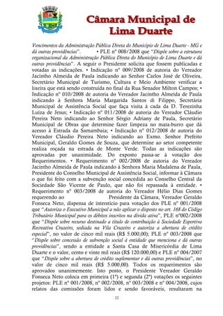 Vencimentos da Administração Pública Direta do Município de Lima Duarte - MG e
dá outras providências”.       • PLE nº 008/2008 que “Dispõe sobre a estrutura
organizacional da Administração Pública Direta do Município de Lima Duarte e dá
outras providências”. A seguir o Presidente solicita que fossem publicadas e
votadas as indicações. • Indicação nº 009/2008 de autoria do Vereador
Jacintho Almeida de Paula indicando ao Senhor Carlos José de Oliveira,
Secretário Municipal de Turismo, Cultura e Meio Ambiente verificar a
lixeira que está sendo construída no final da Rua Senador Milton Campos; •
Indicação nº 010/2008 de autoria do Vereador Jacintho Almeida de Paula
indicando à Senhora Maria Margarida Santos di Filippo, Secretária
Municipal de Assistência Social que faça visita à cada da D. Terezinha
Luíza de Jesus; • Indicação nº 011/2008 de autoria do Vereador Cláudio
Pereira Neto indicando ao Senhor Sérgio Adriany de Paula, Secretário
Municipal de Obras que determine fazer limpeza no mata-burro que dá
acesso à Estrada da Samambaia; • Indicação nº 012/2008 de autoria do
Vereador Cláudio Pereira Neto indicando ao Exmo. Senhor Prefeito
Municipal, Geraldo Gomes de Souza, que determine ao setor competente
realiza roçada na estrada de Monte Verde. Todas as indicações são
aprovadas por unanimidade. Do exposto passa-se à votação dos
Requerimentos. • Requerimento nº 002/2008 de autoria do Vereador
Jacintho Almeida de Paula indicando à Senhora Maria Madalena de Paula,
Presidente do Conselho Municipal de Assistência Social, informar à Câmara
o que foi feito com a subvenção social concedida ao Conselho Central da
Sociedade São Vicente de Paulo, que não foi repassada à entidade. •
Requerimento nº 003/2008 de autoria do Vereador Hélio Dias Gomes
requerendo ao                        Presidente da Câmara, Vereador Geraldo
Fonseca Neto, dispensa de interstício para votação dos PLE nº 001/2008
que “Autoriza o Executivo Municipal a não aplicar o disposto no art. 168 do Código
Tributário Municipal para os débitos inscritos na dívida ativa”, PLE nº002/2008
que “Dispõe sobre recurso destinado a título de contribuição à Sociedade Esportiva
Recreativa Cruzeiro, sediada na Vila Cruzeiro e autoriza a abertura de crédito
especial”, no valor de cinco mil reais (R$ 5.000,00); PLE nº 003/2008 que
“Dispõe sobre concessão de subvenção social à entidade que menciona e dá outras
providências”, sendo a entidade a Santa Casa de Misericórdia de Lima
Duarte e o valor, cento e vinte mil reais (R$ 120.000,00) e PLE nº 004/2007
que “Dispõe sobre a abertura de crédito suplementar e dá outras providências”, no
valor de cinco mil reais (R$ 5.000,00). Todos os requerimentos são
aprovados unanimemente. Isto posto, o Presidente Vereador Geraldo
Fonseca Neto coloca em primeira (1ª) e segunda (2ª) votações os seguintes
projetos: PLE nº 001/2008, nº 002/2008, nº 003/2008 e nº 004/2008, cujos
relatos das comissões foram lidos e sendo favoráveis, resultaram na
                                        22
 