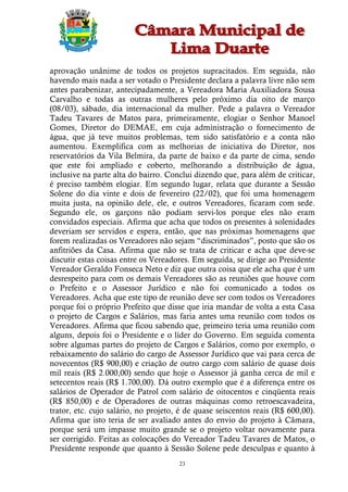 aprovação unânime de todos os projetos supracitados. Em seguida, não
havendo mais nada a ser votado o Presidente declara a palavra livre não sem
antes parabenizar, antecipadamente, a Vereadora Maria Auxiliadora Sousa
Carvalho e todas as outras mulheres pelo próximo dia oito de março
(08/03), sábado, dia internacional da mulher. Pede a palavra o Vereador
Tadeu Tavares de Matos para, primeiramente, elogiar o Senhor Manoel
Gomes, Diretor do DEMAE, em cuja administração o fornecimento de
água, que já teve muitos problemas, tem sido satisfatório e a conta não
aumentou. Exemplifica com as melhorias de iniciativa do Diretor, nos
reservatórios da Vila Belmira, da parte de baixo e da parte de cima, sendo
que este foi ampliado e coberto, melhorando a distribuição de água,
inclusive na parte alta do bairro. Conclui dizendo que, para além de criticar,
é preciso também elogiar. Em segundo lugar, relata que durante a Sessão
Solene do dia vinte e dois de fevereiro (22/02), que foi uma homenagem
muita justa, na opinião dele, ele, e outros Vereadores, ficaram com sede.
Segundo ele, os garçons não podiam servi-los porque eles não eram
convidados especiais. Afirma que acha que todos os presentes à solenidades
deveriam ser servidos e espera, então, que nas próximas homenagens que
forem realizadas os Vereadores não sejam “discriminados”, posto que são os
anfitriões da Casa. Afirma que não se trata de criticar e acha que deve-se
discutir estas coisas entre os Vereadores. Em seguida, se dirige ao Presidente
Vereador Geraldo Fonseca Neto e diz que outra coisa que ele acha que é um
desrespeito para com os demais Vereadores são as reuniões que houve com
o Prefeito e o Assessor Jurídico e não foi comunicado a todos os
Vereadores. Acha que este tipo de reunião deve ser com todos os Vereadores
porque foi o próprio Prefeito que disse que iria mandar de volta a esta Casa
o projeto de Cargos e Salários, mas faria antes uma reunião com todos os
Vereadores. Afirma que ficou sabendo que, primeiro teria uma reunião com
alguns, depois foi o Presidente e o líder do Governo. Em seguida comenta
sobre algumas partes do projeto de Cargos e Salários, como por exemplo, o
rebaixamento do salário do cargo de Assessor Jurídico que vai para cerca de
novecentos (R$ 900,00) e criação de outro cargo com salário de quase dois
mil reais (R$ 2.000,00) sendo que hoje o Assessor já ganha cerca de mil e
setecentos reais (R$ 1.700,00). Dá outro exemplo que é a diferença entre os
salários de Operador de Patrol com salário de oitocentos e cinqüenta reais
(R$ 850,00) e de Operadores de outras máquinas como retroescavadeira,
trator, etc. cujo salário, no projeto, é de quase seiscentos reais (R$ 600,00).
Afirma que isto teria de ser avaliado antes do envio do projeto à Câmara,
porque será um impasse muito grande se o projeto voltar novamente para
ser corrigido. Feitas as colocações do Vereador Tadeu Tavares de Matos, o
Presidente responde que quanto à Sessão Solene pede desculpas e quanto à
                                      23
 