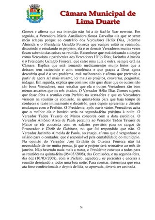 Gomes e afirma que sua intenção não foi a de fazê-lo ficar nervoso. Em
seguida, a Vereadora Maria Auxiliadora Sousa Carvalho diz que se sente
meio relapsa porque ao contrário dos Vereadores Hélio Dias, Jacintho
Almeida e o Presidente Geraldo Fonseca que sempre estão se reunindo,
discutindo e estudando os projetos, ela e os demais Vereadores muitas vezes
ficam sabendo das coisas na reunião. Reconhece que está deixando a desejar
como Vereadora e parabeniza aos Vereadores Hélio Dias, Jacintho Almeida
e o Presidente Geraldo Fonseca, que entre uma aula e outra, sempre está na
Câmara. Explica que está tomando medicamentos muito fortes que a
deixam sem raciocínio e com sonolência e que graças a Deus agora
descobriu qual é o seu problema, está melhorando e afirma que pretende a
partir de agora ser mais atuante, ler mais os projetos, conversar, perguntar,
indagar. Em seguida, explica que com isso não quer dizer que os outros não
são bons Vereadores, mas ressaltar que ela e outros Vereadores são bem
menos atuantes que os três citados. O Vereador Hélio Dias Gomes sugeriu
que fosse feita a reunião com Prefeito na sexta-feira e que os Vereadores
viessem na reunião da comissão, na quinta-feira para que haja tempo de
conhecer o texto intimamente e discuti-lo, para depois apresentar e discutir
mudanças com o Prefeito. O Presidente, após ouvir vários Vereadores acha
que o melhor dia e horário seria na segunda-feira próxima à noite. O
Vereador Tadeu Tavares de Matos concorda com a data escolhida. O
Vereador Antônio Alves de Paula pergunta ao Vereador Tadeu Tavares de
Matos se ele concorda com os salários previstos para os cargos de
Procurador e Chefe de Gabinete, no que foi respondido que não. O
Vereador Jacintho Almeida de Paula, no ensejo, afirma que é vergonhoso o
salário para o contador, que é responsável pela contabilidade do município.
Na opinião do Vereador José Evilásio de Oliveira Fonseca não há
necessidade de ter muita pressa, já que o projeto será retroativo ao mês de
janeiro. Não havendo nada mais a tratar, o Presidente convoca a todos para
as reuniões na quinta-feira (06/03/2008), das Comissões, e na segunda-feira,
dia dez (10/03/2008), com o Prefeito, agradeceu os presentes e encerra a
reunião desejando a todos uma boa noite. Para constar, determina que essa
ata fosse confeccionada e depois de lida, se aprovada, deverá ser assinada.




                                     26
 
