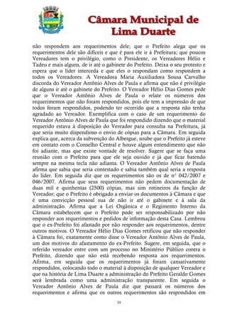 não respondem aos requerimentos dele; que o Prefeito alega que os
requerimentos dele são difíceis e que é para ele ir à Prefeitura; que poucos
Vereadores tem o privilégio, como o Presidente, os Vereadores Hélio e
Tadeu e mais alguns, de ir até o gabinete do Prefeito. Deixa o seu protesto e
espera que o líder interceda e que eles o respondam como respondem a
todos os Vereadores. A Vereadora Maria Auxiliadora Sousa Carvalho
discorda do Vereador Antônio Alves de Paula e afirma que não é privilégio
de alguns ir até o gabinete do Prefeito. O Vereador Hélio Dias Gomes pede
que o Vereador Antônio Alves de Paula o relate os números dos
requerimentos que não foram respondidos, pois ele tem a impressão de que
todos foram respondidos, podendo ter ocorrido que a resposta não tenha
agradado ao Vereador. Exemplifica com o caso de um requerimento do
Vereador Antônio Alves de Paula que foi respondido dizendo que o material
requerido estava à disposição do Vereador para consulta na Prefeitura, já
que seria muito dispendioso o envio de cópias para a Câmara. Em seguida
explica que, acerca da subvenção do Albergue, soube que o Prefeito já esteve
em contato com o Conselho Central e houve algum entendimento que não
foi adiante, mas que existe vontade de resolver. Sugere que se faça uma
reunião com o Prefeito para que ele seja ouvido e já que ficar batendo
sempre na mesma tecla não adianta. O Vereador Antônio Alves de Paula
afirma que sabia que seria contestado e sabia também qual seria a resposta
do líder. Em seguida diz que os requerimentos são os de n° 042/2007 e
046/2007. Afirma que seus requerimentos não pedem documentação de
duas mil e quinhentas (2500) cópias, mas sim rotineiros da função de
Vereador; que o Prefeito é obrigado a enviar os documentos à Câmara e que
é uma convicção pessoal sua de não ir até o gabinete e à sala da
administração. Afirma que a Lei Orgânica e o Regimento Interno da
Câmara estabelecem que o Prefeito pode ser responsabilizado por não
responder aos requerimentos e pedidos de informação desta Casa. Lembrou
que o ex-Prefeito foi afastado por não responder aos requerimentos, dentre
outros motivos. O Vereador Hélio Dias Gomes retificou que não responder
à Câmara foi, exatamente como disse o Vereador Antônio Alves de Paula,
um dos motivos do afastamento do ex-Prefeito. Sugere, em seguida, que o
referido vereador entre com um processo no Ministério Público contra o
Prefeito, dizendo que não está recebendo resposta aos requerimentos.
Afirma, em seguida que os requerimentos já foram cansativamente
respondidos, colocando todo o material à disposição de qualquer Vereador e
que na história de Lima Duarte a administração do Prefeito Geraldo Gomes
será lembrada como uma administração transparente. Em seguida o
Vereador Antônio Alves de Paula diz que passará os números dos
requerimentos e afirma que os outros requerimentos são respondidos em
                                     39
 