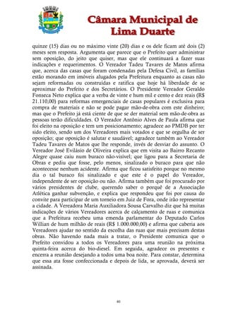 quinze (15) dias ou no máximo vinte (20) dias e os dele ficam até dois (2)
meses sem resposta. Argumenta que parece que o Prefeito quer administrar
sem oposição, do jeito que quiser, mas que ele continuará a fazer suas
indicações e requerimentos. O Vereador Tadeu Tavares de Matos afirma
que, acerca das casas que foram condenadas pela Defesa Civil, as famílias
estão morando em imóveis alugados pela Prefeitura enquanto as casas não
sejam reformadas ou construídas e ratifica que hoje há liberdade de se
aproximar do Prefeito e dos Secretários. O Presidente Vereador Geraldo
Fonseca Neto explica que a verba de vinte e hum mil e cento e dez reais (R$
21.110,00) para reformas emergenciais de casas populares é exclusiva para
compra de materiais e não se pode pagar mão-de-obra com este dinheiro;
mas que o Prefeito já está ciente de que se der material sem mão-de-obra as
pessoas terão dificuldades. O Vereador Antônio Alves de Paula afirma que
foi eleito na oposição e tem um posicionamento; agradece ao PMDB por ter
sido eleito, sendo um dos Vereadores mais votados e que se orgulha de ser
oposição; que oposição é salutar e saudável; agradece também ao Vereador
Tadeu Tavares de Matos que lhe responde, invés de desviar do assunto. O
Vereador José Evilásio de Oliveira explica que em visita ao Bairro Recanto
Alegre quase caiu num buraco não-visível; que ligou para a Secretaria de
Obras e pediu que fosse, pelo menos, sinalizado o buraco para que não
acontecesse nenhum acidente. Afirma que ficou satisfeito porque no mesmo
dia o tal buraco foi sinalizado e que este é o papel do Vereador,
independente de ser oposição ou não. Afirma também que foi procurado por
vários presidentes de clube, querendo saber o porquê de a Associação
Atlética ganhar subvenção, e explica que respondeu que foi por causa do
convite para participar de um torneio em Juiz de Fora, onde irão representar
a cidade. A Vereadora Maria Auxiliadora Sousa Carvalho diz que há muitas
indicações de vários Vereadores acerca de calçamento de ruas e comunica
que a Prefeitura recebeu uma emenda parlamentar do Deputado Carlos
Willian de hum milhão de reais (R$ 1.000.000,00) e afirma que caberia aos
Vereadores ajudar no sentido da escolha das ruas que mais precisam destas
obras. Não havendo nada mais a tratar, o Presidente comunica que o
Prefeito convidou a todos os Vereadores para uma reunião na próxima
quinta-feira acerca do bio-diesel. Em seguida, agradece os presentes e
encerra a reunião desejando a todos uma boa noite. Para constar, determina
que essa ata fosse confeccionada e depois de lida, se aprovada, deverá ser
assinada.




                                     40
 