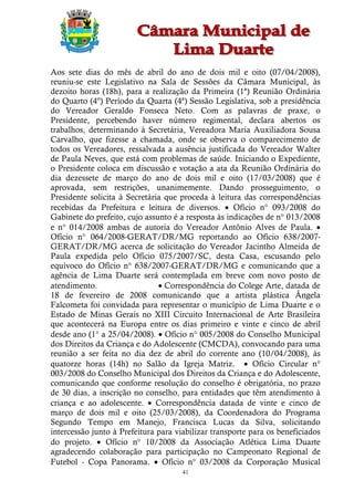 Aos sete dias do mês de abril do ano de dois mil e oito (07/04/2008),
reuniu-se este Legislativo na Sala de Sessões da Câmara Municipal, às
dezoito horas (18h), para a realização da Primeira (1ª) Reunião Ordinária
do Quarto (4º) Período da Quarta (4ª) Sessão Legislativa, sob a presidência
do Vereador Geraldo Fonseca Neto. Com as palavras de praxe, o
Presidente, percebendo haver número regimental, declara abertos os
trabalhos, determinando à Secretária, Vereadora Maria Auxiliadora Sousa
Carvalho, que fizesse a chamada, onde se observa o comparecimento de
todos os Vereadores, ressalvada a ausência justificada do Vereador Walter
de Paula Neves, que está com problemas de saúde. Iniciando o Expediente,
o Presidente coloca em discussão e votação a ata da Reunião Ordinária do
dia dezessete de março do ano de dois mil e oito (17/03/2008) que é
aprovada, sem restrições, unanimemente. Dando prosseguimento, o
Presidente solicita à Secretária que proceda à leitura das correspondências
recebidas da Prefeitura e leitura de diversos.  Ofício n° 093/2008 do
Gabinete do prefeito, cujo assunto é a resposta às indicações de n° 013/2008
e n° 014/2008 ambas de autoria do Vereador Antônio Alves de Paula. 
Ofício n° 064/2008-GERAT/DR/MG reportando ao Ofício 638/2007-
GERAT/DR/MG acerca de solicitação do Vereador Jacintho Almeida de
Paula expedida pelo Ofício 075/2007/SC, desta Casa, escusando pelo
equívoco do Ofício n° 638/2007-GERAT/DR/MG e comunicando que a
agência de Lima Duarte será contemplada em breve com novo posto de
atendimento.                    Correspondência do Colege Arte, datada de
18 de fevereiro de 2008 comunicando que a artista plástica Ângela
Falcometa foi convidada para representar o município de Lima Duarte e o
Estado de Minas Gerais no XIII Circuito Internacional de Arte Brasileira
que acontecerá na Europa entre os dias primeiro e vinte e cinco de abril
desde ano (1° a 25/04/2008).  Ofício n° 005/2008 do Conselho Municipal
dos Direitos da Criança e do Adolescente (CMCDA), convocando para uma
reunião a ser feita no dia dez de abril do corrente ano (10/04/2008), às
quatorze horas (14h) no Salão da Igreja Matriz.  Ofício Circular n°
003/2008 do Conselho Municipal dos Direitos da Criança e do Adolescente,
comunicando que conforme resolução do conselho é obrigatória, no prazo
de 30 dias, a inscrição no conselho, para entidades que têm atendimento à
criança e ao adolescente.  Correspondência datada de vinte e cinco de
março de dois mil e oito (25/03/2008), da Coordenadora do Programa
Segundo Tempo em Manejo, Francisca Lucas da Silva, solicitando
intercessão junto à Prefeitura para viabilizar transporte para os beneficiados
do projeto.  Ofício n° 10/2008 da Associação Atlética Lima Duarte
agradecendo colaboração para participação no Campeonato Regional de
Futebol - Copa Panorama.  Ofício n° 03/2008 da Corporação Musical
                                      41
 