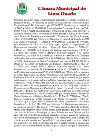 Professor Salvador Bergo encaminhando prestação de contas referente ao
exercício de 2007.  Prestação de contas do Conselho de Desenvolvimento
Comunitário de São José dos Lopes (CONDECLO) referente ao exercício
de 2007.  Ofício n° 02/2008 da Associação dos Produtores Rurais do Vale
Ponte Nova e Caeté encaminhando prestação de contas final referente a
convênio firmado com a Prefeitura de Lima Duarte.  Ofício n° 077/2008
do Gabinete do Prefeito, encaminhando o Projeto de Lei Complementar
(PLC) n° 013/2008 que “Altera a Lei Municipal n° 1.212, de 20 de junho de 2004
e dá outras providências”.  Ofício n° 078/2008 do Gabinete do Prefeito,
encaminhando o PLE n° 014/2008 que “Aprova o Regulamento do
Departamento Municipal de Água e Esgoto de Lima Duarte – DEMAE”.
 Ofício n° 105/2008 do Gabinete do Prefeito, encaminhando o PLE n°
015/2008 que “Dispõe Sobre a Abertura de Crédito Especial e dá Outras
Providências”, no valor de R$ 50.000,00.  Ofício n° 106/2008 do Gabinete
do Prefeito, encaminhando o PLE n° 016/2008 que “Dispõe Sobre a Abertura
de Crédito Suplementar e dá Outras Providências”, no valor de R$ 200.000,00. 
Ofício n° 107/2008 do Gabinete do Prefeito, encaminhando o PLE n°
017/2008 que “Dispõe Sobre a Abertura de Crédito Especial e dá Outras
Providências”, no valor de R$ 150.000,00.  Ofício n° 110/2008 do Gabinete
do Prefeito, encaminhando o PLE n° 018/2008 que “Dispõe Sobre a Abertura
de Crédito Suplementar e dá Outras Providências”, no valor de R$ 22.000,00. O
Presidente Vereador Geraldo Fonseca Neto, a seguir, determina que sejam
publicados os projetos enviados pelo Poder Executivo, que serão enviados às
Comissões. • PLC n° 013/2008 que “Altera a Lei Municipal n° 1.212, de 20 de
junho de 2004 e dá outras providências”.• PLE n° 014/2008 que “Aprova o
Regulamento do Departamento Municipal de Água e Esgoto de Lima Duarte –
DEMAE”. • PLE n° 015/2008 que “Dispõe Sobre a Abertura de Crédito Especial
e dá Outras Providências”. • PLE n° 016/2008 que “Dispõe Sobre a Abertura de
Crédito Suplementar e dá Outras Providências”. • PLE n° 017/2008 que “Dispõe
Sobre a Abertura de Crédito Especial e dá Outras Providências”. •PLE n°
018/2008 que “Dispõe Sobre a Abertura de Crédito Suplementar e dá Outras
Providências”. • PLE n° 019/2008 que “Altera as Leis Municipais que menciona e
dá outras providências”. No ensejo, o Vereador Jacintho Almeida de Paula
afirma que observou várias coisas acerca deste projeto; que é um descaso
com relação à Câmara Municipal, já que a lei não tem nem 30 dias que foi
aprovada e já vem a Prefeitura fazer alteração, inclusive acerca de mudanças
que foram reivindicações não atendidas dos Vereadores; que o artigo em
relação aos adicionais é um “pegadinha”; que não se pode emendar (três) 3
ou quatro (4) leis num só projeto; que isso é querer colocar a Câmara na
parede; que a nomenclatura utilizada é para adequar ao que é usado pelo
                                      42
 