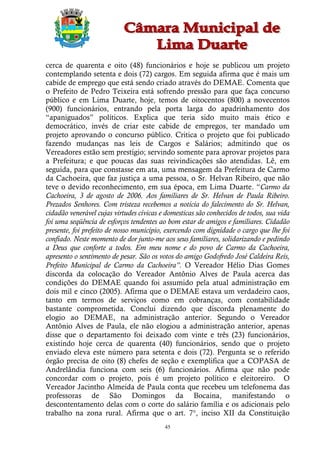 cerca de quarenta e oito (48) funcionários e hoje se publicou um projeto
contemplando setenta e dois (72) cargos. Em seguida afirma que é mais um
cabide de emprego que está sendo criado através do DEMAE. Comenta que
o Prefeito de Pedro Teixeira está sofrendo pressão para que faça concurso
público e em Lima Duarte, hoje, temos de oitocentos (800) a novecentos
(900) funcionários, entrando pela porta larga do apadrinhamento dos
“apaniguados” políticos. Explica que teria sido muito mais ético e
democrático, invés de criar este cabide de empregos, ter mandado um
projeto aprovando o concurso público. Critica o projeto que foi publicado
fazendo mudanças nas leis de Cargos e Salários; admitindo que os
Vereadores estão sem prestígio; servindo somente para aprovar projetos para
a Prefeitura; e que poucas das suas reivindicações são atendidas. Lê, em
seguida, para que constasse em ata, uma mensagem da Prefeitura de Carmo
da Cachoeira, que faz justiça a uma pessoa, o Sr. Helvan Ribeiro, que não
teve o devido reconhecimento, em sua época, em Lima Duarte. “Carmo da
Cachoeira, 3 de agosto de 2006. Aos familiares de Sr. Helvan de Paula Ribeiro.
Prezados Senhores. Com tristeza recebemos a notícia do falecimento do Sr. Helvan,
cidadão venerável cujas virtudes cívicas e domesticas são conhecidos de todos, sua vida
foi uma seqüência de esforços tendentes ao bom estar de amigos e familiares. Cidadão
presente, foi prefeito de nosso município, exercendo com dignidade o cargo que lhe foi
confiado. Neste momento de dor junto-me aos seus familiares, solidarizando e pedindo
a Deus que conforte a todos. Em meu nome e do povo de Carmo da Cachoeira,
apresento o sentimento de pesar. São os votos do amigo Godofredo José Caldeira Reis,
Prefeito Municipal de Carmo da Cachoeira”. O Vereador Hélio Dias Gomes
discorda da colocação do Vereador Antônio Alves de Paula acerca das
condições do DEMAE quando foi assumido pela atual administração em
dois mil e cinco (2005). Afirma que o DEMAE estava um verdadeiro caos,
tanto em termos de serviços como em cobranças, com contabilidade
bastante comprometida. Conclui dizendo que discorda plenamente do
elogio ao DEMAE, na administração anterior. Segundo o Vereador
Antônio Alves de Paula, ele não elogiou a administração anterior, apenas
disse que o departamento foi deixado com vinte e três (23) funcionários,
existindo hoje cerca de quarenta (40) funcionários, sendo que o projeto
enviado eleva este número para setenta e dois (72). Pergunta se o referido
órgão precisa de oito (8) chefes de seção e exemplifica que a COPASA de
Andrelândia funciona com seis (6) funcionários. Afirma que não pode
concordar com o projeto, pois é um projeto político e eleitoreiro. O
Vereador Jacintho Almeida de Paula conta que recebeu um telefonema das
professoras de São Domingos da Bocaina, manifestando o
descontentamento delas com o corte do salário família e os adicionais pelo
trabalho na zona rural. Afirma que o art. 7°, inciso XII da Constituição
                                          45
 