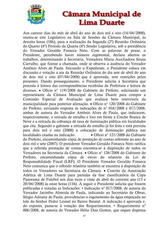 Aos catorze dias do mês de abril do ano de dois mil e oito (14/04/2008),
reuniu-se este Legislativo na Sala de Sessões da Câmara Municipal, às
dezoito horas (18h), para a realização da Segunda (2ª) Reunião Ordinária
do Quarto (4º) Período da Quarta (4ª) Sessão Legislativa, sob a presidência
do Vereador Geraldo Fonseca Neto. Com as palavras de praxe, o
Presidente, percebendo haver número regimental, declara abertos os
trabalhos, determinando à Secretária, Vereadora Maria Auxiliadora Sousa
Carvalho, que fizesse a chamada, onde se observa a ausência do Vereador
Antônio Alves de Paula. Iniciando o Expediente, o Presidente coloca em
discussão e votação a ata da Reunião Ordinária do dia sete de abril do ano
de dois mil e oito (07/04/2008) que é aprovada, sem restrições pelos
presentes. Dando prosseguimento, o Presidente solicita à Secretária que
proceda à leitura das correspondências recebidas da Prefeitura e leitura de
diversos.  Ofício n° 119/2008 do Gabinete do Prefeito, solicitando um
representante da Câmara Municipal de Lima Duarte para compor a
Comissão Especial de Avaliação que avaliará bens inservíveis da
municipalidade para posterior alienação.  Ofício n° 120/2008 do Gabinete
do Prefeito, enviando resposta às indicações de n° 016/2008 e 017/2008,
ambas de autoria do Vereador Antônio Alves de Paula, que indicaram,
respectivamente, a retirada de entulho e lixo em frente à Creche Branca de
Neve e a retirada da cobrança de taxa de iluminação pública em localidades
que cita. Segundo o gabinete a retirada do entulho já foi feita e está prevista
para dois mil e oito (2008) a colocação de iluminação pública nas
localidades citadas na indicação.          Ofício n° 121/2008 do Gabinete
do Prefeito, encaminhando cópia de prestação de contas referente ao ano de
dois mil e sete (2007). O presidente Vereador Geraldo Fonseca Neto ratifica
que a referida prestação de contas encontra-se à disposição de todos os
Vereadores na Secretaria da Câmara.  Ofício n° 126/2008 do Gabinete do
Prefeito, encaminhando cópia de envio do relatório da Lei de
Responsabilidade Fiscal (LRF). O Presidente Vereador Geraldo Fonseca
Neto comunica que o referido relatório também se encontra à disposição de
todos os Vereadores na Secretaria da Câmara.  Convite da Associação
Atlética de Lima Duarte para partidas da fase classificatória da Copa
Panorama de Futebol nos dias treze e vinte de abril do corrente ano (13 e
20/04/2008) às onze horas (11h). A seguir o Presidente solicita que fossem
publicadas e votadas as Indicações. • Indicação nº 017/2008, de autoria do
Vereador Jacintho Almeida de Paula, indicando ao Secretário de Obras,
Sérgio Adriany de Paula, providenciar o esgotamento da água empoçada no
lote do Senhor Pedro Leonel no Bairro Batatal. A indicação é aprovada e,
do exposto, passa-se à votação dos Requerimentos. • Requerimento nº
006/2008, de autoria do Vereador Hélio Dias Gomes, que requer dispensa
                                      47
 