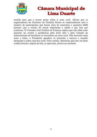 sentido para que o jovem possa voltar à zona rural. Afirma que os
organizadores do Encontro de Famílias Rurais se surpreenderam com o
número de participantes que foram mais de seiscentos e quarenta (640)
pessoas; que o evento foi muito importante e válido e que tem que
continuar. O Vereador José Evilásio de Fonseca explica que não pôde estar
presente no evento e parabeniza pelo êxito dele e pela vontade da
administração de beneficiar os moradores da zona rural. Não havendo nada
mais a tratar, o Presidente agradece os presentes e encerra a reunião
desejando a todos uma boa noite. Para constar, determina que essa ata fosse
confeccionada e depois de lida, se aprovada, deverá ser assinada.




                                    50
 