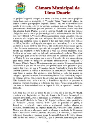 do projeto “Segundo Tempo” no Bairro Cruzeiro e afirma que o projeto é
muito bom para o município. O Vereador Tadeu Tavares de Matos, no
ensejo, lamenta que o projeto “Segundo Tempo” não terá mais continuidade
devido à corrupção e desvio de verbas e assegura que, em Lima Duarte, é
praticamente a Prefeitura que está ajudando. O Presidente comenta que isto
não atingirá Lima Duarte, já que o Instituto Cidade está em dia com as
obrigações, sendo que o projeto está garantido até outubro do ano de dois
mil e nove (2009). A Vereadora Maria Auxiliadora Sousa Carvalho comenta
a respeito da chegada do novo delegado Salvador da Paz de Azevedo;
afirma que costuma visitar os presos e diz que ficou muito feliz com as
modificações feitas na delegacia, que agora tem carcereiros, faz a revista dos
visitantes e maior controle dos presos, não tendo risco de acontecer alguma
coisa. Lamenta, no entanto, que não há uma policial feminina para fazer a
revista das mulheres e para melhorar a vida das presas mulheres. Para
finalizar dá as boas vindas ao delegado, colocando o Legislativo Municipal
à disposição para ajudar no que for necessário. O Vereador Tadeu Tavares
de Matos declara que espera que o novo delegado não seja contaminado
pelo modo como os delegados anteriores administravam a delegacia. O
Vereador Cláudio Pereira Neto argumenta que a revista feita na delegacia é
incompleta e que são as mulheres que podem levar mais problemas para
dentro das celas, no que a Vereadora Maria Auxiliadora Sousa Carvalho
também concorda e ratifica a necessidade de uma policial feminina, não só
para fazer a revista das visitantes, mas facilitar a vida das presas na
delegacia, que muitas vezes ficam constrangidas de fazer reivindicações para
os policiais acerca, por exemplo de agressões que os presos fazem com elas.
Não havendo nada mais a tratar, o Presidente agradece os presentes e
encerra a reunião desejando a todos uma boa noite. Para constar, determina
que essa ata fosse confeccionada e depois de lida, se aprovada, deverá ser
assinada.

Aos doze dias do mês de maio do ano de dois mil e oito (12/05/2008),
reuniu-se este Legislativo na Sala de Sessões da Câmara Municipal, às
dezoito horas (18h), para a realização da Primeira (1ª) Reunião Ordinária
do Quinto (5º) Período da Quarta (4ª) Sessão Legislativa, sob a presidência
do Vereador Geraldo Fonseca Neto. Com as palavras de praxe, o
Presidente, percebendo haver número regimental, declara abertos os
trabalhos, determinando ao Segundo Secretário, Vereador Tadeu Tavares de
Matos, que fizesse a chamada, onde se observa a ausência da Vereadora
Maria Auxiliadora Sousa Carvalho. Iniciando o Expediente, o Presidente
coloca em discussão e votação a ata da Reunião Ordinária de vinte e oito de
abril de dois mil e oito (28/04/2008), que é aprovada, sem restrições pelos
                                      53
 