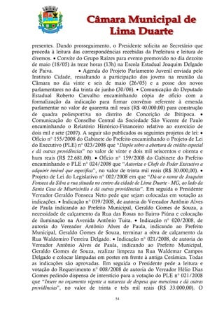 presentes. Dando prosseguimento, o Presidente solicita ao Secretário que
proceda à leitura das correspondências recebidas da Prefeitura e leitura de
diversos.  Convite do Grupo Raízes para evento promovido no dia dezoito
de maio (18/05) às treze horas (13h) na Escola Estadual Joaquim Delgado
de Paiva.               Agenda do Projeto Parlamento Juvenil enviada pelo
Instituto Cidade, ressaltando a participação dos jovens na reunião da
Câmara no dia vinte e seis de maio (26/05) e a posse dos novos
parlamentares no dia trinta de junho (30/06).  Comunicação do Deputado
Estadual Roberto Carvalho encaminhando cópia de ofício com a
formalização da indicação para firmar convênio referente à emenda
parlamentar no valor de quarenta mil reais (R$ 40.000,00) para construção
de quadra poliesportiva no distrito de Conceição de Ibitipoca. 
Comunicação do Conselho Central da Sociedade São Vicente de Paulo
encaminhando o Relatório Histórico-Financeiro relativo ao exercício de
dois mil e sete (2007). A seguir são publicados os seguintes projetos de lei: 
Ofício n° 155/2008 do Gabinete do Prefeito encaminhando o Projeto de Lei
do Executivo (PLE) n° 023/2008 que “Dispõe sobre a abertura de crédito especial
e dá outras providências” no valor de vinte e dois mil seiscentos e oitenta e
hum reais (R$ 22.681,00).  Ofício n° 159/2008 do Gabinete do Prefeito
encaminhando o PLE n° 024/2008 que “Autoriza o Chefe do Poder Executivo a
adquirir imóvel que especifica”, no valor de trinta mil reais (R$ 30.000,00). 
Projeto de Lei do Legislativo n° 002/2008 em que “Dá-se o nome de Joaquim
Fonseca da Silva a rua situada no centro da cidade de Lima Duarte - MG, ao lado da
Santa Casa de Misericórdia e dá outras providências”. Em seguida o Presidente
Vereador Geraldo Fonseca Neto pede que sejam colocadas em votação as
indicações.  Indicação n° 019/2008, de autoria do Vereador Antônio Alves
de Paula indicando ao Prefeito Municipal, Geraldo Gomes de Souza, a
necessidade de calçamento da Rua das Rosas no Bairro Piúna e colocação
de iluminação na Avenida Antônio Tuita.  Indicação n° 020/2008, de
autoria do Vereador Antônio Alves de Paula, indicando ao Prefeito
Municipal, Geraldo Gomes de Souza, terminar a obra de calçamento da
Rua Waldomiro Ferreira Delgado.  Indicação n° 021/2008, de autoria do
Vereador Antônio Alves de Paula, indicando ao Prefeito Municipal,
Geraldo Gomes de Souza, realizar limpeza na Rua Waldemar Campos
Delgado e colocar lâmpadas em postes em frente à antiga Cerâmica. Todas
as indicações são aprovadas. Em seguida o Presidente pede a leitura e
votação do Requerimento n° 008/2008 de autoria do Vereador Hélio Dias
Gomes pedindo dispensa de interstício para a votação do PLE n° 021/2008
que “Insere no orçamento vigente a natureza de despesa que menciona e dá outras
providências”, no valor de trinta e três mil reais (R$ 33.000,00). O

                                        54
 