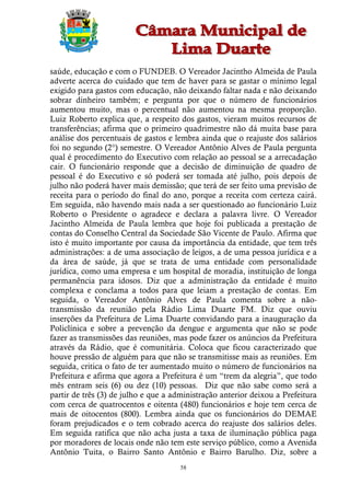 saúde, educação e com o FUNDEB. O Vereador Jacintho Almeida de Paula
adverte acerca do cuidado que tem de haver para se gastar o mínimo legal
exigido para gastos com educação, não deixando faltar nada e não deixando
sobrar dinheiro também; e pergunta por que o número de funcionários
aumentou muito, mas o percentual não aumentou na mesma proporção.
Luiz Roberto explica que, a respeito dos gastos, vieram muitos recursos de
transferências; afirma que o primeiro quadrimestre não dá muita base para
análise dos percentuais de gastos e lembra ainda que o reajuste dos salários
foi no segundo (2°) semestre. O Vereador Antônio Alves de Paula pergunta
qual é procedimento do Executivo com relação ao pessoal se a arrecadação
cair. O funcionário responde que a decisão de diminuição de quadro de
pessoal é do Executivo e só poderá ser tomada até julho, pois depois de
julho não poderá haver mais demissão; que terá de ser feito uma previsão de
receita para o período do final do ano, porque a receita com certeza cairá.
Em seguida, não havendo mais nada a ser questionado ao funcionário Luiz
Roberto o Presidente o agradece e declara a palavra livre. O Vereador
Jacintho Almeida de Paula lembra que hoje foi publicada a prestação de
contas do Conselho Central da Sociedade São Vicente de Paulo. Afirma que
isto é muito importante por causa da importância da entidade, que tem três
administrações: a de uma associação de leigos, a de uma pessoa jurídica e a
da área de saúde, já que se trata de uma entidade com personalidade
jurídica, como uma empresa e um hospital de moradia, instituição de longa
permanência para idosos. Diz que a administração da entidade é muito
complexa e conclama a todos para que leiam a prestação de contas. Em
seguida, o Vereador Antônio Alves de Paula comenta sobre a não-
transmissão da reunião pela Rádio Lima Duarte FM. Diz que ouviu
inserções da Prefeitura de Lima Duarte convidando para a inauguração da
Policlínica e sobre a prevenção da dengue e argumenta que não se pode
fazer as transmissões das reuniões, mas pode fazer os anúncios da Prefeitura
através da Rádio, que é comunitária. Coloca que ficou caracterizado que
houve pressão de alguém para que não se transmitisse mais as reuniões. Em
seguida, critica o fato de ter aumentado muito o número de funcionários na
Prefeitura e afirma que agora a Prefeitura é um “trem da alegria”, que todo
mês entram seis (6) ou dez (10) pessoas. Diz que não sabe como será a
partir de três (3) de julho e que a administração anterior deixou a Prefeitura
com cerca de quatrocentos e oitenta (480) funcionários e hoje tem cerca de
mais de oitocentos (800). Lembra ainda que os funcionários do DEMAE
foram prejudicados e o tem cobrado acerca do reajuste dos salários deles.
Em seguida ratifica que não acha justa a taxa de iluminação pública paga
por moradores de locais onde não tem este serviço público, como a Avenida
Antônio Tuita, o Bairro Santo Antônio e Bairro Barulho. Diz, sobre a
                                      58
 