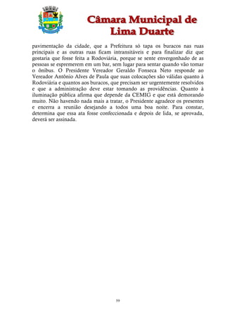 pavimentação da cidade, que a Prefeitura só tapa os buracos nas ruas
principais e as outras ruas ficam intransitáveis e para finalizar diz que
gostaria que fosse feita a Rodoviária, porque se sente envergonhado de as
pessoas se espremerem em um bar, sem lugar para sentar quando vão tomar
o ônibus. O Presidente Vereador Geraldo Fonseca Neto responde ao
Vereador Antônio Alves de Paula que suas colocações são válidas quanto à
Rodoviária e quantos aos buracos, que precisam ser urgentemente resolvidos
e que a administração deve estar tomando as providências. Quanto à
iluminação pública afirma que depende da CEMIG e que está demorando
muito. Não havendo nada mais a tratar, o Presidente agradece os presentes
e encerra a reunião desejando a todos uma boa noite. Para constar,
determina que essa ata fosse confeccionada e depois de lida, se aprovada,
deverá ser assinada.




                                    59
 