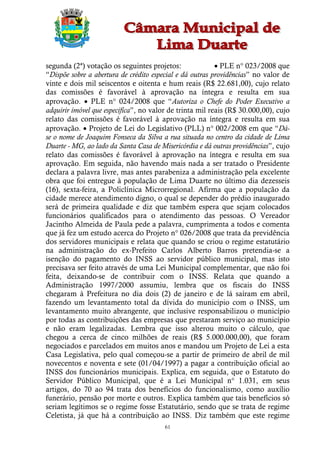 segunda (2ª) votação os seguintes projetos:                PLE n° 023/2008 que
“Dispõe sobre a abertura de crédito especial e dá outras providências” no valor de
vinte e dois mil seiscentos e oitenta e hum reais (R$ 22.681,00), cujo relato
das comissões é favorável à aprovação na íntegra e resulta em sua
aprovação.  PLE n° 024/2008 que “Autoriza o Chefe do Poder Executivo a
adquirir imóvel que especifica”, no valor de trinta mil reais (R$ 30.000,00), cujo
relato das comissões é favorável à aprovação na íntegra e resulta em sua
aprovação.  Projeto de Lei do Legislativo (PLL) n° 002/2008 em que “Dá-
se o nome de Joaquim Fonseca da Silva a rua situada no centro da cidade de Lima
Duarte - MG, ao lado da Santa Casa de Misericórdia e dá outras providências”, cujo
relato das comissões é favorável à aprovação na íntegra e resulta em sua
aprovação. Em seguida, não havendo mais nada a ser tratado o Presidente
declara a palavra livre, mas antes parabeniza a administração pela excelente
obra que foi entregue à população de Lima Duarte no último dia dezesseis
(16), sexta-feira, a Policlínica Microrregional. Afirma que a população da
cidade merece atendimento digno, o qual se depender do prédio inaugurado
será de primeira qualidade e diz que também espera que sejam colocados
funcionários qualificados para o atendimento das pessoas. O Vereador
Jacintho Almeida de Paula pede a palavra, cumprimenta a todos e comenta
que já fez um estudo acerca do Projeto n° 026/2008 que trata da previdência
dos servidores municipais e relata que quando se criou o regime estatutário
na administração do ex-Prefeito Carlos Alberto Barros pretendia-se a
isenção do pagamento do INSS ao servidor público municipal, mas isto
precisava ser feito através de uma Lei Municipal complementar, que não foi
feita, deixando-se de contribuir com o INSS. Relata que quando a
Administração 1997/2000 assumiu, lembra que os fiscais do INSS
chegaram à Prefeitura no dia dois (2) de janeiro e de lá saíram em abril,
fazendo um levantamento total da dívida do município com o INSS, um
levantamento muito abrangente, que inclusive responsabilizou o município
por todas as contribuições das empresas que prestaram serviço ao município
e não eram legalizadas. Lembra que isso alterou muito o cálculo, que
chegou a cerca de cinco milhões de reais (R$ 5.000.000,00), que foram
negociados e parcelados em muitos anos e mandou um Projeto de Lei a esta
Casa Legislativa, pelo qual começou-se a partir de primeiro de abril de mil
novecentos e noventa e sete (01/04/1997) a pagar a contribuição oficial ao
INSS dos funcionários municipais. Explica, em seguida, que o Estatuto do
Servidor Público Municipal, que é a Lei Municipal n° 1.031, em seus
artigos, do 70 ao 94 trata dos benefícios do funcionalismo, como auxílio
funerário, pensão por morte e outros. Explica também que tais benefícios só
seriam legítimos se o regime fosse Estatutário, sendo que se trata de regime
Celetista, já que há a contribuição ao INSS. Diz também que este regime
                                        61
 