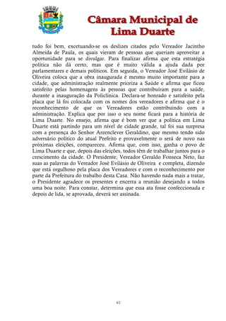 tudo foi bem, excetuando-se os deslizes citados pelo Vereador Jacintho
Almeida de Paula, os quais vieram de pessoas que queriam aproveitar a
oportunidade para se divulgar. Para finalizar afirma que esta estratégia
política não dá certo, mas que é muito válida a ajuda dada por
parlamentares e demais políticos. Em seguida, o Vereador José Evilásio de
Oliveira coloca que a obra inaugurada é mesmo muito importante para a
cidade, que administração realmente prioriza a Saúde e afirma que ficou
satisfeito pelas homenagens às pessoas que contribuíram para a saúde,
durante a inauguração da Policlínica. Declara-se honrado e satisfeito pela
placa que lá foi colocada com os nomes dos vereadores e afirma que é o
reconhecimento de que os Vereadores estão contribuindo com a
administração. Explica que por isso o seu nome ficará para a história de
Lima Duarte. No ensejo, afirma que é bom ver que a política em Lima
Duarte está partindo para um nível de cidade grande, tal foi sua surpresa
com a presença do Senhor Arzenclever Geraldino, que mesmo tendo sido
adversário político do atual Prefeito e provavelmente o será de novo nas
próximas eleições, compareceu. Afirma que, com isso, ganha o povo de
Lima Duarte e que, depois das eleições, todos têm de trabalhar juntos para o
crescimento da cidade. O Presidente, Vereador Geraldo Fonseca Neto, faz
suas as palavras do Vereador José Evilásio de Oliveira e completa, dizendo
que está orgulhoso pela placa dos Vereadores e com o reconhecimento por
parte da Prefeitura do trabalho desta Casa. Não havendo nada mais a tratar,
o Presidente agradece os presentes e encerra a reunião desejando a todos
uma boa noite. Para constar, determina que essa ata fosse confeccionada e
depois de lida, se aprovada, deverá ser assinada.




                                     63
 