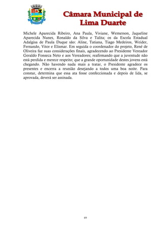 Michele Aparecida Ribeiro, Ana Paula, Viviane, Wemerson, Jaqueline
Aparecida Nunes, Ronaldo da Silva e Talita; os da Escola Estadual
Adalgisa de Paula Duque são: Aline, Tatiana, Tiago Medeiros, Weider,
Fernando, Vitor e Elismar. Em seguida o coordenador do projeto, René de
Oliveira faz suas considerações finais, agradecendo ao Presidente Vereador
Geraldo Fonseca Neto e aos Vereadores; reafirmando que a juventude não
está perdida e merece respeito; que a grande oportunidade destes jovens está
chegando. Não havendo nada mais a tratar, o Presidente agradece os
presentes e encerra a reunião desejando a todos uma boa noite. Para
constar, determina que essa ata fosse confeccionada e depois de lida, se
aprovada, deverá ser assinada.




                                     69
 