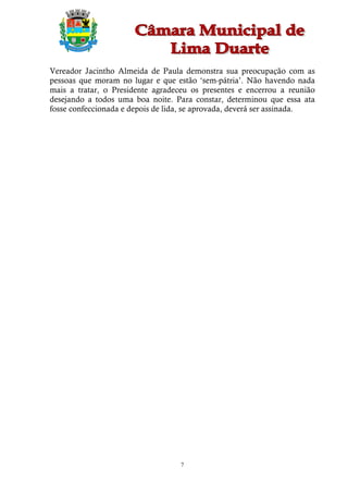 Vereador Jacintho Almeida de Paula demonstra sua preocupação com as
pessoas que moram no lugar e que estão ‘sem-pátria’. Não havendo nada
mais a tratar, o Presidente agradeceu os presentes e encerrou a reunião
desejando a todos uma boa noite. Para constar, determinou que essa ata
fosse confeccionada e depois de lida, se aprovada, deverá ser assinada.




                                   7
 