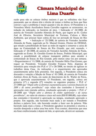 razão para não se colocar ônibus maiores é que os velhinhos vão ficar
passeando; que os idosos têm o direito de tomar o ônibus na hora que lhes
convier e que o problema é maior quando é dia de chuva. O Presidente e a
Vereadora Maria Auxiliadora Sousa Carvalho sugerem se acrescentar, na
redação da indicação, os horários de pico. • Indicação n° 24/2008, de
autoria do Vereador Jacintho Almeida de Paula, que sugere ao Sr. Carlos
José de Oliveira, Secretário Municipal de Turismo, Cultura e Meio
Ambiente, que procure fazer coleta de lixo no povoado de Souza do Rio
Grande.            • Indicação n° 25/2008, de autoria do Vereador Jacintho
Almeida de Paula, sugerindo ao Sr. Manoel Gomes, Diretor do DEMAE,
que estude a possibilidade de fazer as redes de esgoto e consertar a caixa de
água na Comunidade de Souza do Rio Grande, que está vazando. •
Indicação n° 26/2008, de autoria do Vereador Jacintho Almeida de Paula,
sugerindo ao Exmo. Sr. Geraldo Gomes de Souza, Prefeito Municipal, que
estude a possibilidade de colocar transporte público para atender à
comunidade de Souza do Rio Grande, pelo menos uma vez por semana.
• Requerimento n° 11/2008, de autoria do Vereador Hélio Dias Gomes, que
requer ao Presidente, Vereador Geraldo Fonseca Neto, dispensa de
interstício para votação dos PLE n° 27 e 28/2008, no intuito de agilizar os
trabalhos desta Casa. As indicações e o requerimento são aprovados
unanimemente pelos Edis presentes. Em seguida, o Presidente coloca em
discussão e votação a Moção de Pesar n° 01/2008, de autoria do Vereador
Antônio Alves de Paula, em razão do falecimento do Sr. Walter de Paiva,
que é aprovada unanimemente. O Presidente, em seguida, coloca em
primeira (1ª) e segunda (2ª) votações os seguintes projetos: • PLE n°
27/2008 que “Dispõe sobre as diretrizes orçamentárias para o exercício financeiro de
2009 e dá outras providências” cujo relato das comissões é favorável à
aprovação com emenda aditiva, resultando aprovado o projeto. • PLE n°
28/2008 que “Dispõe sobre a abertura de crédito suplementar e dá outras
providências”, no valor de oitenta e cinco mil reais (R$ 85.000,00), cujo relato
das comissões é favorável à aprovação na íntegra, resultando aprovado o
projeto. Em seguida, não havendo mais nada a ser tratado o Presidente
declara a palavra livre, não havendo orador a fazer uso da palavra. Não
havendo nada mais a tratar, o Presidente agradece os presentes e encerra a
reunião desejando a todos uma boa noite. Para constar, determina que essa
ata fosse confeccionada e depois de lida, se aprovada, deverá ser assinada.




                                         71
 