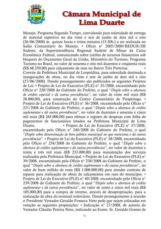 Manejo, Programa Segundo Tempo, convidando para solenidade de entrega
de material esportivo no dia vinte e seis de junho de dois mil e oito
(26/06/2008) às quinze horas e trinta minutos (15:30h.) a ser realizada no
Salão Comunitário do Manejo. • Ofício n° 2005/2008/REDUR/SR
Sudeste, da Superintendência Regional Sudeste de Minas da Caixa
Econômica Federal, comunicando sobre crédito de recursos financeiros sob
bloqueio do Orçamento Geral da União, Ministério do Turismo, Programa
Turismo no Brasil, no valor de sessenta e oito mil duzentos e cinqüenta reais
(R$ 68.250,00) para calçamento de ruas no Bairro Três Porteiras.                 •
Convite da Prefeitura Municipal de Leopoldina, para solenidade destinada a
inaugurações de obras, no dia vinte e sete de junho de dois mil e oito
(27/06/2008). Dando prosseguimento são publicados os seguintes Projetos
de Lei: • Projeto de Lei do Executivo (PLE) n° 35/2008, encaminhado pelo
Ofício n° 220/2008 do Gabinete do Prefeito, o qual “Dispõe sobre a abertura
de crédito especial e dá outras providências”, no valor de vinte mil reais (R$
20.000,00), para construção do Centro Comunitário de Pirapetinga. •
Projeto de Lei do Executivo (PLE) n° 36/2008, encaminhado pelo Ofício n°
221/2008 do Gabinete do Prefeito, o qual “Dispõe sobre a abertura de crédito
suplementar e dá outras providências”, no valor de duzentos e sessenta e cinco
mil reais (R$ 265.000,00) para efetuar o registro de despesas com folha de
pagamentos de funcionários lotados na Prefeitura Municipal de Lima
Duarte.                    • Projeto de Lei do Executivo (PLE) n° 37/2008,
encaminhado pelo Ofício n° 240/2008 do Gabinete do Prefeito, o qual
“Dispõe sobre denominação de bem público municipal no que menciona e dá outras
providências”. • Projeto de Lei do Executivo (PLE) n° 38/2008, encaminhado
pelo Ofício n° 234/2008 do Gabinete do Prefeito, o qual “Dispõe sobre a
abertura de crédito suplementar e dá outras providências”, no valor de duzentos e
trinta e três mil reais (R$ 233.000,00) para manutenção dos serviços
realizados pela Prefeitura Municipal. • Projeto de Lei do Executivo (PLE) n°
39/2008, encaminhado pelo Ofício n° 238/2008 do Gabinete do Prefeito, o
qual “Dispõe sobre a abertura de crédito suplementar e dá outras providências”, no
valor de hum milhão de reais (R$ 1.000.000,00) para atender contrato de
repasse para realização de obras de calçamentos em ruas do município. •
Projeto de Lei do Executivo (PLE) n° 40/2008, encaminhado pelo Ofício n°
239/2008 do Gabinete do Prefeito, o qual “Dispõe sobre a abertura de crédito
suplementar e dá outras providências”, no valor de cento e cinco mil reais (R$
105.000,00) para a compra de terreno, através de desapropriação, para a
realização de obra do terminal rodoviário. Dando prosseguimento à reunião
o Presidente Vereador Geraldo Fonseca Neto pede que sejam colocadas em
votação as seguintes proposições: • Indicação n° 27/2008, de autoria do
Vereador Cláudio Pereira Neto, indicando ao Exmo. Sr. Geraldo Gomes de
                                        73
 