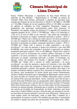 Souza, Prefeito Municipal, o calçamento da Rua Paulo Moreira de
Almeida, na Vila Belmiro. • Requerimento n° 12/2008, de autoria do
Vereador Hélio Dias Gomes, solicitando a dispensa de interstício para
votação dos Projetos de Lei do Executivo n° (PLE) n° 29/2008, n° 30/2008
e n° 34/2008 e Projeto de Lei do Legislativo (PLL) n° 03/2008, no intuito
de agilizar os trabalhos da Casa Legislativa Municipal. Ambas as
proposições são aprovadas unanimemente pelos Edis presentes. O
Presidente, em seguida, coloca em primeira (1ª) e segunda (2ª) votações os
seguintes projetos de lei: • PLE n° 29/2008 que “Altera a Lei Municipal n°
1.140, de 21 de maio de 2008, no que menciona” cujo relato das comissões é
favorável à aprovação na íntegra, resultando aprovado o projeto. • PLE n°
30/2008 que “Dispõe sobre a abertura de crédito especial e dá outras providências”,
no valor de cinqüenta mil reais (R$ 50.000,00), cujo relato das comissões é
favorável à aprovação na íntegra, resultando aprovado o projeto. • PLE n°
34/2008 que “Dispõe sobre a abertura de crédito suplementar e dá outras
providências”, no valor de quarenta e quatro mil trezentos e oito reais (R$
44.308,00), cujo relato das comissões é favorável à aprovação na íntegra,
resultando aprovado o projeto. • PLL n° 03/2008 que “Dispõe sobre o índice de
revisão geral anual de remuneração dos servidores públicos municipais do Poder
Legislativo e dá outras providências”, cujo relato das comissões é favorável à
aprovação na íntegra, resultando aprovado o projeto. O Presidente, em
seguida, coloca em primeira (1ª) votação o seguinte projeto: • PLE n°
32/2008 que “Dispõe sobre a abertura de crédito suplementar e dá outras
providências”, no valor de quarenta e quatro mil trezentos e oito reais (R$
44.308,00), cujo relato das comissões é favorável à aprovação na íntegra,
resultando aprovado o projeto. Em seguida, não havendo mais nada a ser
tratado o Presidente declara a palavra livre, iniciando ele mesmo a fazer uso
da palavra, para parabenizar os jovens eleitos para serem Parlamentares
Juvenis e lembra novamente que a solenidade de diplomação e posse será no
dia cinco de julho do corrente ano (5/7/2008), reforçando assim o convite
aos demais Edis, para que participem. Alerta, outrossim, para fato de que o
convite feito pela Prefeitura para as inaugurações sofreu algumas alterações
de horário de acordo com o que foi lido no início desta reunião. O Vereador
Hélio Dias Gomes pede a palavra e faz um relato sobre um fato interessante
ocorrido na semana passada, afirmando que se recebeu, no Centro Espírita,
um convite do Conselho da Comunidade, do Poder Judiciário, para fazer
uma visita à Cadeia Pública; diz que a visita foi feita, em atenção ao convite,
na terça-feira da semana passada a cerca de vinte (20) presos. Afirma que a
visita acabou sendo um bate-papo, onde se pôde falar e também ter a
oportunidade de escutar os presos. Diz também que percebeu a necessidade
de carinho e respeito por parte dos encarcerados. O Vereador pede, enfim,
                                        74
 